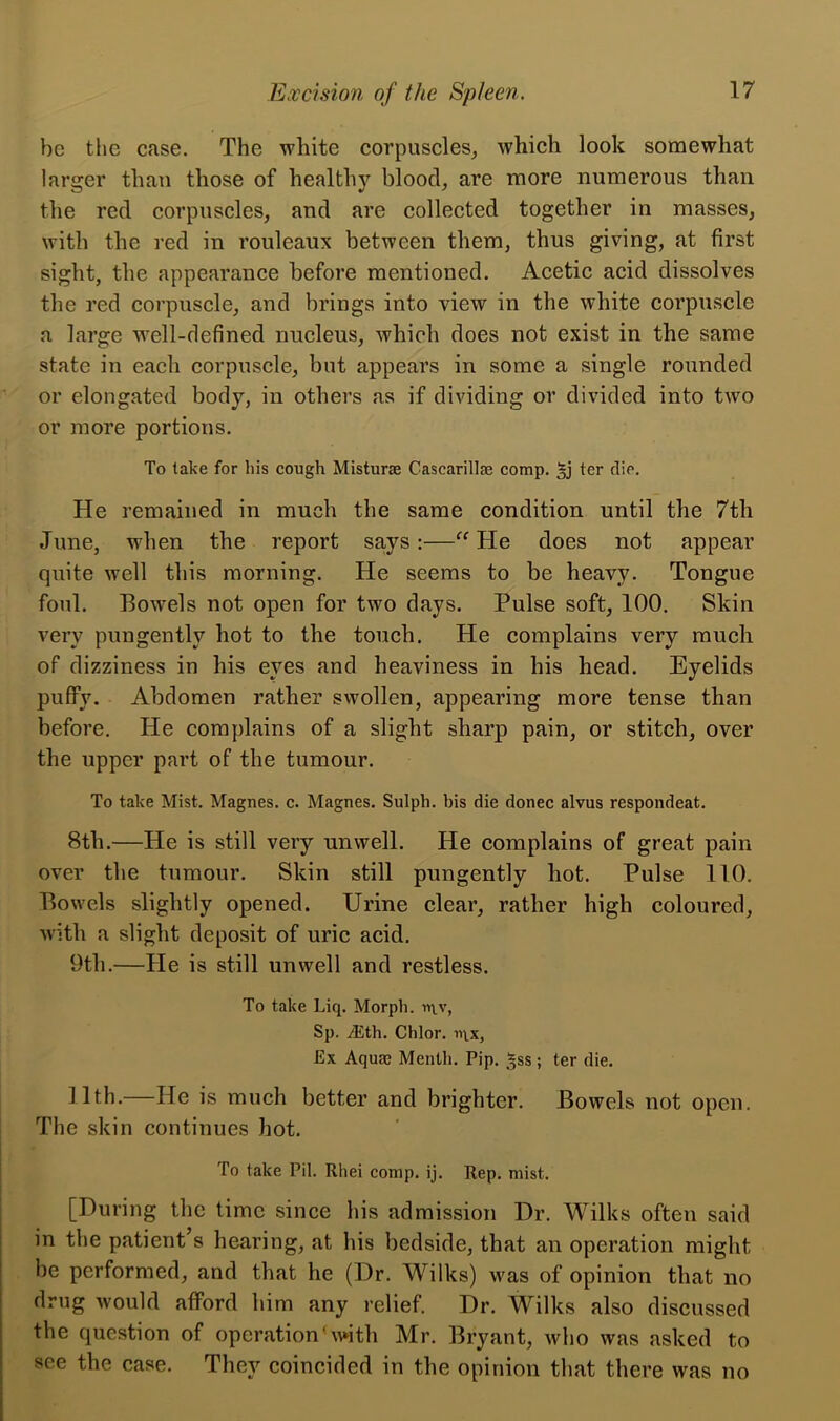 be the case. The white corpuscles, which look somewhat larger than those of healthy blood, are more numerous than the red corpuscles, and are collected together in masses, with the red in rouleaux between them, thus giving, at first sight, the appearance before mentioned. Acetic acid dissolves the red corpuscle, and brings into view in the white corpuscle a large wTell-defined nucleus, which does not exist in the same state in each corpuscle, but appears in some a single rounded or elongated body, in others as if dividing or divided into two or more portions. To take for his cough Misturte Cascarillae comp. §j ter die. He remained in much the same condition until the 7th June, when the report says:—“ He does not appear quite well this morning. He seems to be heavy. Tongue foul. Bowels not open for two days. Pulse soft, 100. Skin very pungentlv hot to the touch. He complains very much of dizziness in his eyes and heaviness in his head. Eyelids puffy. Abdomen rather swollen, appearing more tense than before. He complains of a slight sharp pain, or stitch, over the upper part of the tumour. To take Mist. Magnes. c. Magnes. Sulph. bis die donee alvus respondeat. 8th.—He is still very unwell. He complains of great pain over the tumour. Skin still pungently hot. Pulse 110. Bowels slightly opened. Urine clear, rather high coloured, with a slight deposit of uric acid. 9th.—He is still unwell and restless. To take Liq. Morph. n\v, Sp. /Eth. Chlor. n\x, Ex Aqua) Menth. Pip. *ss; ter die. 11th.—He is much better and brighter. Bowels not open. The skin continues hot. To take Pil. Rhei comp. ij. Rep. mist. [During the time since his admission Dr. Wilks often said in the patient s hearing, at his bedside, that an operation might be performed, and that he (Dr. Wilks) was of opinion that no drug would afford him any relief. Dr. Wilks also discussed the question of operation'with Mr. Bryant, who was asked to see the case. They coincided in the opinion that there was no