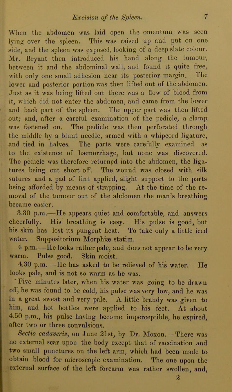 When the abdomen was laid open the omentum was seen lying over the spleen. This was raised up and put on one side, and the spleen was exposed, looking of a deep slate colour. Mr. Bryant then introduced his hand along the tumour, between it and the abdominal wall, and found it quite free, with only one small adhesion near its posterior margin. The lower and posterior portion was then lifted out of the abdomen. Just as it was being lifted out there was a flow of blood from it, which did not enter the abdomen, and came from the lower and back part of the spleen. The upper part was then lifted out; and, after a careful examination of the pedicle, a clamp was fastened on. The pedicle was then perforated through the middle by a blunt needle, armed with a whipcord ligature, and tied in halves. The parts were carefully examined as to the existence of haemorrhage, but none was discovered. The pedicle was therefore returned into the abdomen, the liga- tures being cut short off. The wound was closed with silk sutures and a pad of lint applied, slight support to the parts being afforded by means of strapping. At the time of the re- moval of the tumour out of the abdomen the man’s breathing became easier. 3.30 p.m.—He appears quiet and comfortable, and answers cheerfully. His breathing is easy. His pulse is good, but his skin has lost its pungent heat. To take only a little iced water. Suppositorium Morphiae statim. 4 p.m.—He looks rather pale, and does not appear to be very warm. Pulse good. Skin moist. 4.30 p.m.—He has asked to be relieved of his water. He looks pale, and is not so warm as he was. ' Five minutes later, when his water was going to be drawu off, he was found to be cold, his pulse was very low, and he was in a great sweat and very pale. A little brandy was given to him, and hot bottles were applied to his feet. At about 4.50 p.m., his pulse having become imperceptible, he expired, after two or three convulsions. Sectio cadaveris, on June 21st, by Dr. Moxon.—There wras no external scar upon the body except that of vaccination and two small punctures on the left arm, which had been made to obtain blood for microscopic examination. The one upon the external surface of the left forearm was rather swollen, and, 2