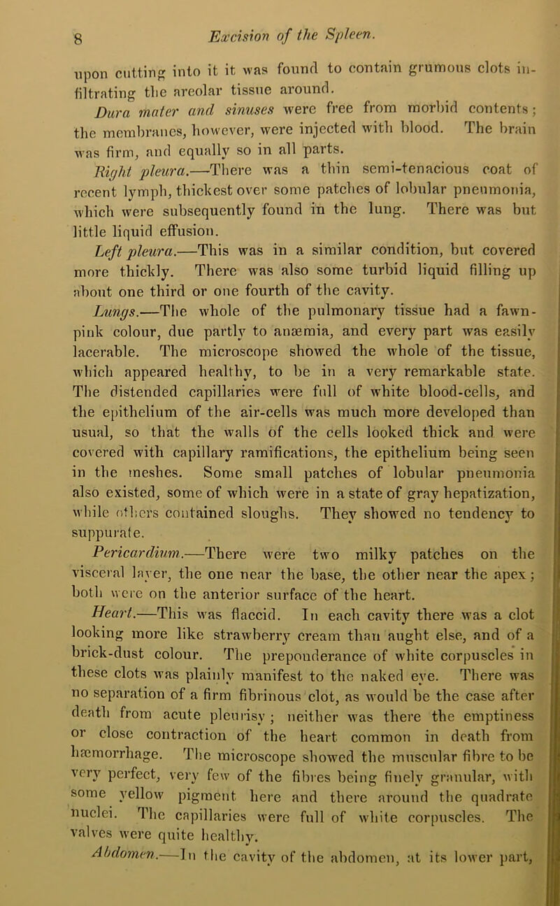 upon cutting into it it was found to contain grumous clots in- filtrating tlie areolar tissue around. Dura mater and sinuses were free from morbid contents; the membranes, however, were injected with blood. The brain was firm, and equally so in all parts. Right pleura.—-There was a thin semi-tenacious coat of recent lymph, thickest over some patches of lobular pneumonia, which were subsequently found in the lung. There was but little liquid effusion. Left pleura.—This was in a similar condition, but covered more thickly. There was also some turbid liquid filling up about one third or one fourth of the cavity. Lungs.—The whole of the pulmonary tissue had a fawn- pink colour, due partly to anaemia, and every part was easily lacerable. The microscope showed the whole of the tissue, which appeared healthy, to be in a very remarkable state. The distended capillaries were fidl of white blood-cells, and the epithelium of the air-cells was much more developed than usual, so that the walls of the cells looked thick and were covered with capillary ramifications, the epithelium being seen in the meshes. Some small patches of lobular pneumonia also existed, some of which were in a state of gray hepatization, while others contained sloughs. Thev showed no tendencv to suppurate. Pericardium.—There were two milky patches on the visceral layer, the one near the base, the other near the apex; both were on the anterior surface of the heart. Heart.—This was flaccid. In each cavity there was a clot looking more like strawberry cream than aught else, and of a brick-dust colour. The preponderance of white corpuscles in these clots was plainly manifest to the naked eye. There was no separation of a firm fibrinous clot, as would be the case after death from acute pleurisy ; neither was there the emptiness or close contraction of the heart common in death from haemorrhage. The microscope showed the muscular fibre to be very perfect, very few of the fibres being finely granular, with some yellow pigment here and there around the quadrate nuclei. The capillaries were full of white corpuscles. The valves were quite healthy. Abdomen.—In the cavity of the abdomen at its lower part,