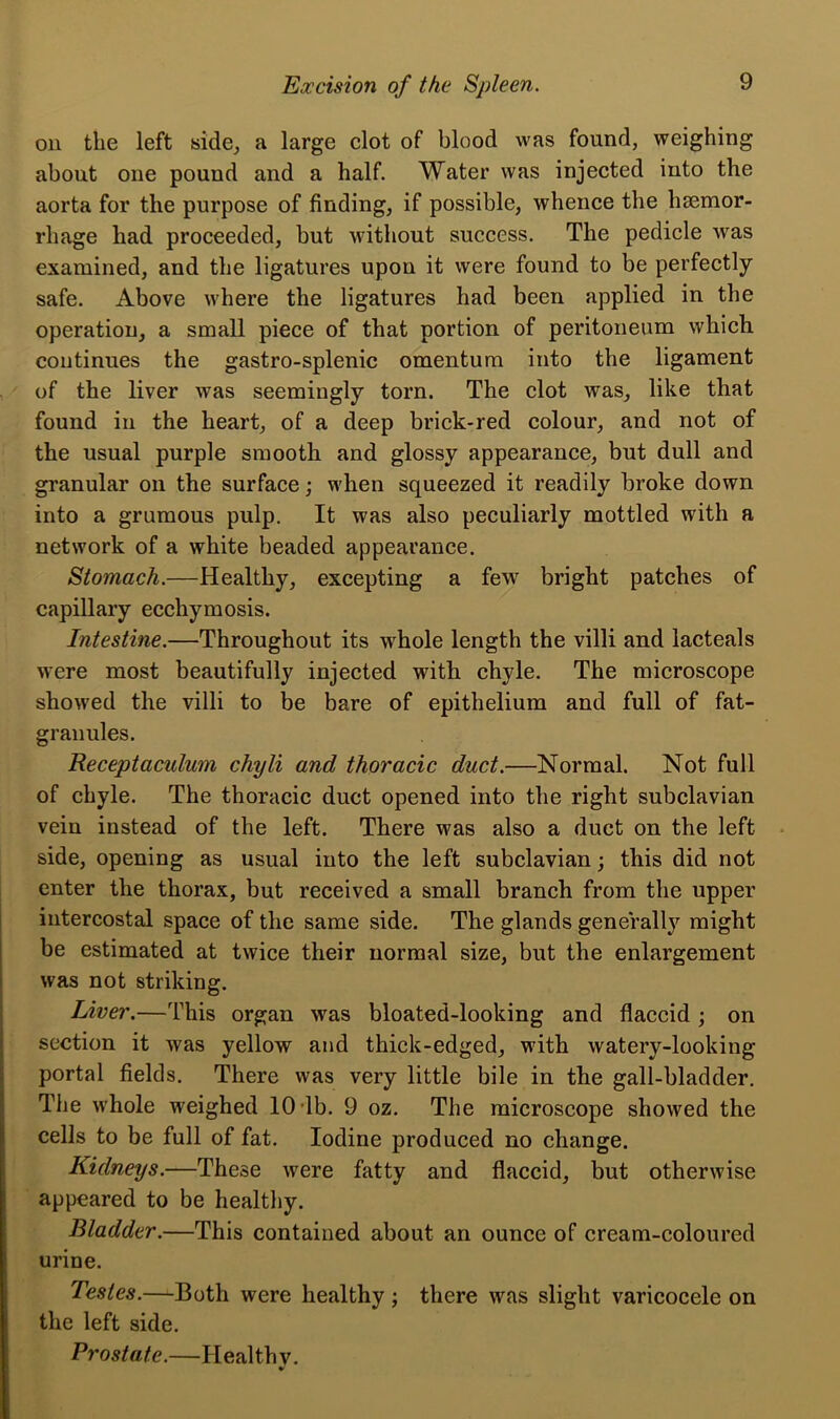 on the left side, a large clot of blood was found, weighing about one pound and a half. Water was injected into the aorta for the purpose of finding, if possible, whence the haemor- rhage had proceeded, but without success. The pedicle was examined, and the ligatures upon it were found to be perfectly safe. Above where the ligatures had been applied in the operation, a small piece of that portion of peritoneum which continues the gastro-splenic omentum into the ligament of the liver was seemingly torn. The clot was, like that found in the heart, of a deep brick-red colour, and not of the usual purple smooth and glossy appearance, but dull and granular on the surface; when squeezed it readily broke down into a grumous pulp. It was also peculiarly mottled with a network of a white beaded appearance. Stomach.—Healthy, excepting a few bright patches of capillary ecchymosis. Intestine.—Throughout its whole length the villi and lacteals were most beautifully injected with chyle. The microscope showed the villi to be bare of epithelium and full of fat- granules. Receptaculum chyli and thoracic duct.—Normal. Not full of chyle. The thoracic duct opened into the right subclavian vein instead of the left. There was also a duct on the left side, opening as usual into the left subclavian; this did not enter the thorax, but received a small branch from the upper intercostal space of the same side. The glands generally might be estimated at twice their normal size, but the enlargement was not striking. Liver.—This organ was bloated-looking and flaccid ; on section it was yellow and thick-edged, with watery-looking portal fields. There was very little bile in the gall-bladder. The whole weighed 10 lb. 9 oz. The microscope showed the cells to be full of fat. Iodine produced no change. Kidneys.—These were fatty and flaccid, but otherwise appeared to be healthy. Bladder.—This contained about an ounce of cream-coloured urine. Testes.—Both were healthy ; there was slight varicocele on the left side. Prostate.—Health v.