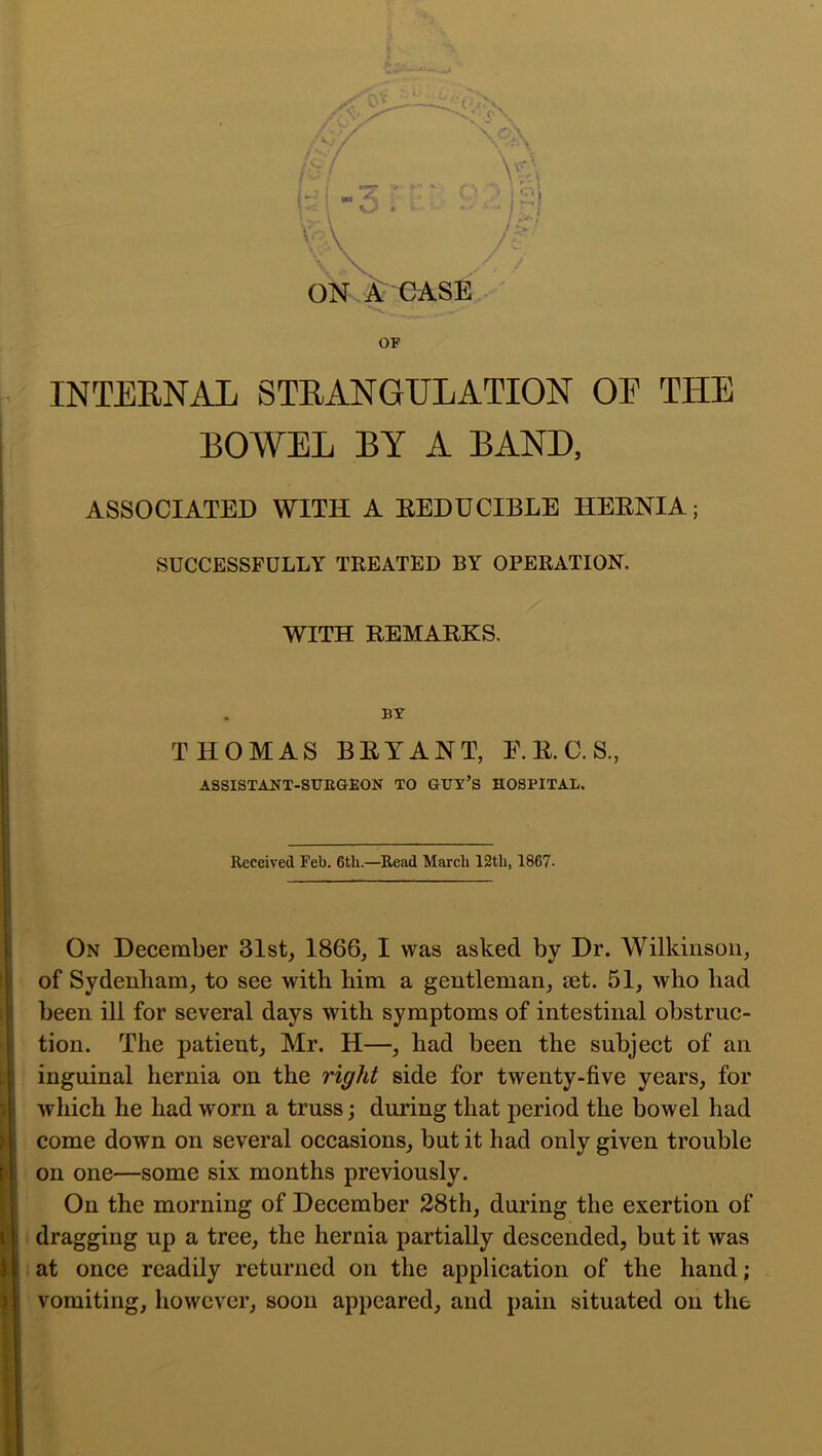 OF INTERNAL STRANGULATION OE THE BOWEL BY A BAND, ASSOCIATED WITH A EEDUCIBLE HEENIA; SUCCESSFULLY TREATED BY OPERATION. WITH EEMAEKS. BY THOMAS BEYANT, E.E.C.S., ASSISTANT-SUEGEON TO GUY’S HOSPITAL. Received Feb. 6tb.—^Read March 12tli, 1867. On December 3Ist, 1866, I was asked by Dr. Wilkinson, of Sydenham, to see with him a gentleman, set. 51, who had been ill for several days with symptoms of intestinal obstruc- tion. The patient, Mr. H—, had been the subject of an inguinal hernia on the right side for twenty-five years, for which he had worn a truss; during that period the bowel had come down on several occasions, but it had only given trouble on one—some six months previously. On the morning of December 28th, during the exertion of i dragging up a tree, the hernia partially descended, but it was t at once readily returned on the application of the hand; vomiting, however, soon appeared, and pain situated on the