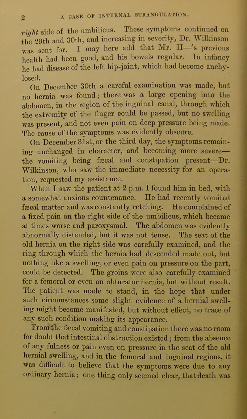 right side of the umhilieus. These symptoms eontiimed on tlie 29th and 30th, and increasing in severity. Dr. Wilkinson was sent for. I may here add that Mr. H—'s previous licalth had been good, and his bowels regular. In infancy he had disease of the left hip-joint, which had become anchy- losed. On December 30th a careful examination was made, but no hernia was found; there was a large opening into the abdomen, in the region of the inguinal canal, through which the extremity of the finger could be passed, but no swelling was present, and not even pain on deep pressure being made. The cause of the symptoms was evidently obscure. On December 31st, or the third day, the symptoms remain- ing unchanged in character, and becoming more severe— the vomiting being fiecal and constipation present—Dr, Wilkinson, who saw the immediate necessity for an opera- tion, requested my assistance. When I saw the patient at 2 p.m, I found him in bed, with a somewhat anxious countenance. He had recently vomited fiecal matter and was constantly retching. He complained of a fixed pain on the right side of the umbilicus, which became at times worse and paroxysmal. The abdomen was evidently abnormally distended, but it was not tense. The seat of the old hernia on the right side was carefully examined, and the ring through which the hernia had descended made out, but nothing like a swelling, or even pain on pressure on the part, could be detected. The groins were also carefully examined for a femoral or even an obturator hernia, but without result. The patient was made to stand, in the hope that under such circumstances some slight evidence of a hernial swell- ing might become manifested, but without effect, no trace of any such condition makitig its appearance. From the faecal vomiting and constipation there was no room for doubt that intestinal obstruction existed; from the absence of any fulness or pain even on pressure in the seat of the old hernial swelbng, and in the femoral and inguinal regions, it was difficult to believe that the symptoms were due to any ordinary hernia; one thing only seemed clear, that death was