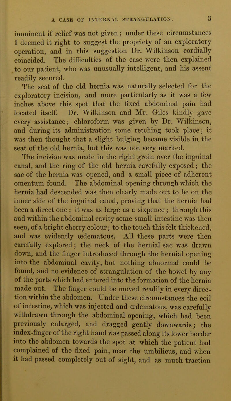 imminent if relief was not given; under these circumstances I deemed it right to suggest the propriety of an exploratory operation, and in this suggestion Dr. Wilkinson cordially coincided. The difficulties of the case were then explained to our patient, who was unusually intelligent, and his assent readily secured. The seat of the old hernia was naturally selected for the exploratory incision, and more particularly as it was a few inches above this spot that the fixed abdominal pain had located itself. Dr. Wilkinson and Mr. Giles kindly gave every assistance; chloroform was given by Dr. Wilkinson, and during its administration some retching took place; it was then thought that a slight bulging became visible in the seat of the old hernia, but this was not very marked. The incision was made in the right groin over the inguinal canal, and the ring of the old hernia carefully exposed; the sac of the hernia was opened, and a small piece of adherent omentum found. The abdominal opening through which the hernia had descended was then clearly made out to be on the inner side of the inguinal canal, proving that the hernia had been a direct one; it was as large as a sixpence; through this and within the abdominal cavity some small intestine was then seen, of a bright cherry colour; to the touch this felt thickened, and was evidently oedematous. All these parts were then carefully explored; the neck of the hernial sac was drawn down, and the finger introduced through the hernial opening into the abdominal cavity, but nothing abnormal could be found, and no evidence of strangulation of the bowel by any of the parts which had entered into the formation of the hernia made out. The finger could be moved readily in every direc- tion within the abdomen. Under these circumstances the coil of intestine, which was injected and oedematous, was carefully withdrawn through the abdominal opening, which had been previously enlarged, and dragged gently downwards; the index-finger of the right hand was passed along its lower border into the abdomen towards the spot at which the patient had complained of the fixed pain, near the umbilicus, and when it had passed completely out of sight, and as much traction