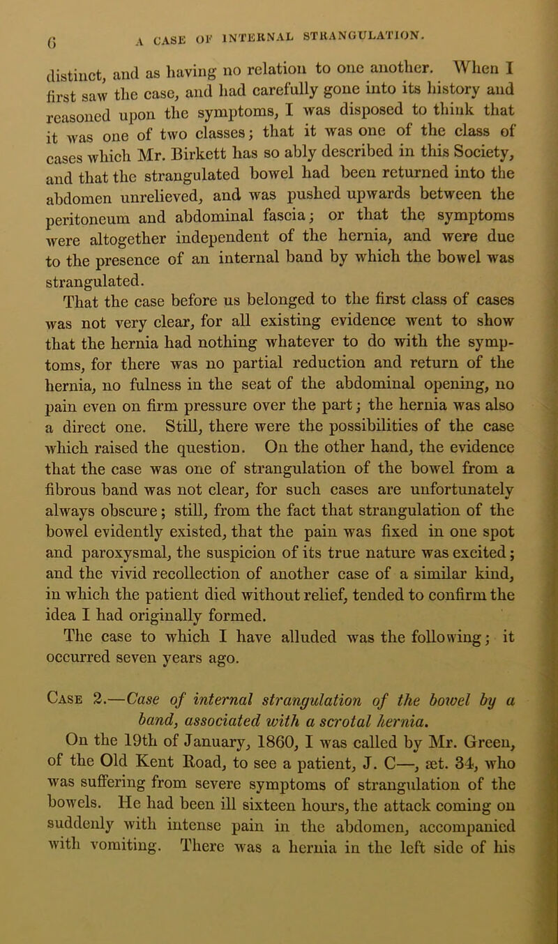 distinct, and as having no relation to one another. When I first saw the case, and had earefully gone into its history and reasoned upon the symptoms, I was disposed to think that it was one of two classes; that it was one of the class of cases which Mr. Birkett has so ably described in this Society, and that the strangulated bowel had been returned into the abdomen unrelieved, and was pushed upwards between the peritoneum and abdominal fascia; or that the symptoms were altogether independent of the hernia, and were due to the presence of an internal band by which the bowel was strangulated. That the case before us belonged to the first class of cases was not very clear, for all existing evidence went to show that the hernia had nothing whatever to do with the symp- toms, for there was no partial reduction and return of the hernia, no fulness in the seat of the abdominal opening, no pain even on firm pressure over the part; the hernia was also a direct one. Still, there were the possibilities of the case which raised the question. On the other hand, the evidence that the case was one of strangulation of the bowel from a fibrous band was not clear, for such cases are unfortunately always obscure; still, from the fact that strangulation of the bowel evidently existed, that the pain was fixed in one spot and paroxysmal, the suspicion of its true nature was excited; and the vivid reeollection of another case of a similar kind, in which the patient died without relief, tended to confirm the idea I had originally formed. The case to which I have alluded was the following; it occurred seven years ago. Case 2.—Case of internal strangulation of the hoioel by a band, associated with a scrotal hernia. On the 19th of January, 1860, I was called by Mr. Green, of the Old Kent Road, to see a patient, J. C—, mt. 34, who was suffering from severe symptoms of strangulation of the bowels. He had been ill sixteen hours, the attack coming on suddenly with intense pain in the abdomen, accompanied with vomiting. There was a hernia in the left side of his