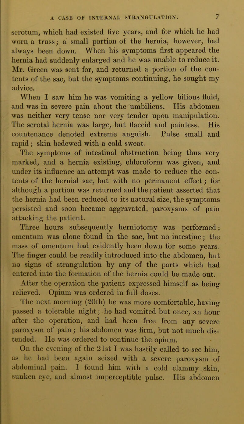 scrotum, which had existed five years, and for which he had worn a truss; a small portion of the hernia, however, had always been down. When his symptoms first appeared the hernia had suddenly enlarged and he was unable to reduce it. Mr. Green was sent for, and returned a portion of the con- tents of the sac, but the symptoms continuing, he sought my advice. When I saw him he was vomiting a yellow bilious fluid, and was in severe pain about the umbilicus. His abdomen was neither very tense nor very tender upon manipulation. The scrotal hernia was large, but flaccid and painless. His countenance denoted extreme anguish. Pulse small and rapid; skin bedewed with a cold sweat. The symptoms of intestinal obstruction being thus very marked, and a hernia existing, chloroform was given, and under its influence an attempt was made to reduce the con- tents of the hernial sac, but with no permanent efiect; for although a portion was returned and the patient asserted that the hernia had been reduced to its natural size, the symptoms persisted and soon became aggravated, paroxysms of pain attacking the patient. Three hours subsequently herniotomy was performed; omentum was alone found in the sac, but no intestine; the mass of omentum had evidently been down for some years. The finger could be readily introduced into the abdomen, but no signs of strangulation by any of the parts which had entered into the formation of the hernia could be made out. After the operation the patient expressed himself as being relieved. Opium was ordered in full doses. The next morning (20th) he was more comfortable, having- passed a tolerable night; he had vomited but once, an hour after the operation, and had been free from any severe paroxysm of pain; his abdomen was firm, but not much dis- tended. He was ordered to continue the opium. On the evening of the 21st I was hastily called to see him, as he had been again seized with a severe paroxysm of abdominal pain. I found him with a cold clammy skin, sunken eye, and almost imperceptible pulse. His abdomen