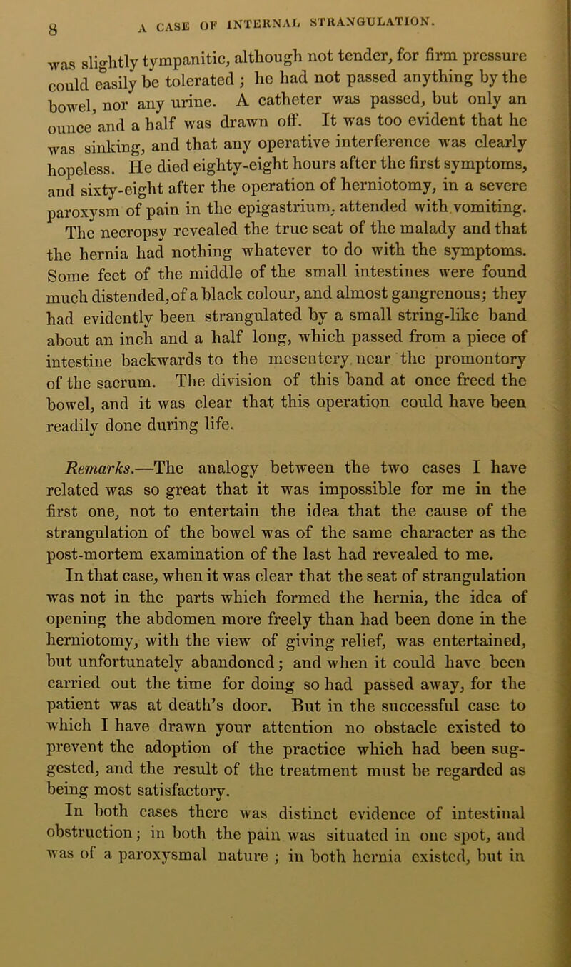 q^YSK of INTlilltNAL STiiANGULATION. was slightly tympanitic, although not tender, for firm pressure could e'^asily be tolerated ; he had not passed anything by the bowel, nor any urine. A catheter was passed, but only an ounce'and a half was drawn off. It was too evident that he was sinking, and that any operative interference was clearly hopeless. He died eighty-eight hours after the first symptoms, and sixty-eight after the operation of herniotomy, in a severe paroxysm of pain in the epigastrium, attended with.vomiting. The necropsy revealed the true seat of the malady and that the hernia had nothing whatever to do with the symptoms. Some feet of the middle of the small intestines were found much distended, of a black colour, and almost gangrenous; they had evidently been strangulated by a small string-like band about an inch and a half long, which passed from a piece of intestine backwards to the mesentery near the promontory of the saerum. The division of this band at once freed the bowel, and it was clear that this operation could have been readily done during life. Remarks.—The analogy between the two cases I have related was so great that it was impossible for me in the first one, not to entertain the idea that the cause of the strangulation of the bowel was of the same character as the post-mortem examination of the last had revealed to me. In that case, when it was clear that the seat of strangulation was not in the parts which formed the hernia, the idea of opening the abdomen more freely than had been done in the herniotomy, with the view of giving relief, was entertained, but unfortunately abandoned; and when it could have been carried out the time for doing so had passed away, for the patient was at death’s door. But in the successful case to which I have drawn your attention no obstacle existed to prevent the adoption of the practice which had been sug- gested, and the result of the treatment must be regarded as being most satisfactory. In both cases there was distinct evidence of intestinal obstruction; in both the pain w'as situated in one spot, and was of a paroxysmal nature ; in both hernia existed, but in