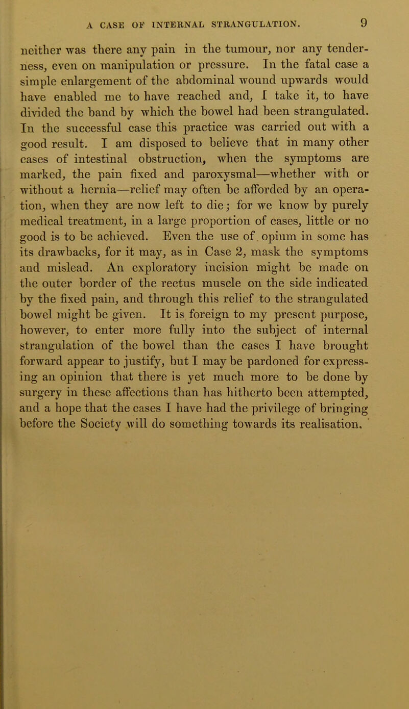 neither -was there any pain in the tumour, nor any tender- ness, even on manipulation or pressure. In the fatal case a simple enlargement of the abdominal wound upwards would have enabled me to have reached and, I take it, to have divided the band by which the bowel had been strangulated. In the successful case this practice was carried out with a good result. I am disposed to believe that in many other cases of intestinal obstruction, when the symptoms are marked, the pain fixed and paroxysmal—whether with or without a hernia—relief may often be afforded by an opera- tion, when they are now left to die; for we know by purely medical treatment, in a large proportion of cases, little or no good is to be achieved. Even the use of opium in some has its drawbacks, for it may, as in Case 2, mask the symptoms and mislead. An exploratory incision might be made on the outer border of the rectus muscle on the side indicated by the fixed pain, and through this relief to the strangulated bowel might be given. It is foreign to my present purpose, however, to enter more fully into the subject of internal strangulation of the bowel than the cases I have brought forward appear to justify, but I may be pardoned for express- ing an opinion that there is yet much more to be done by surgery in these affections than has hitherto been attempted, and a hope that the cases I have had the privilege of bringing before the Society will do something towards its realisation, ' t i