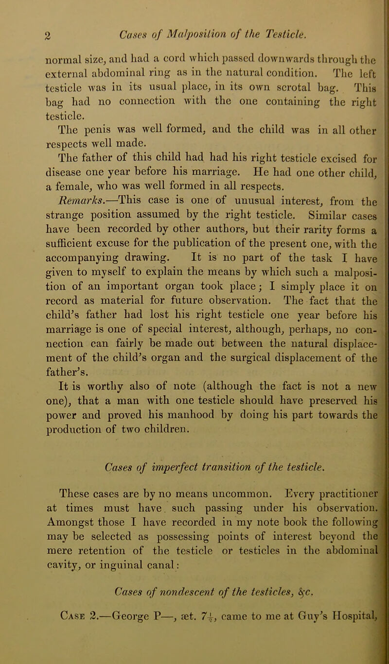 normal size, and had a cord which passed downwards through the external abdominal ring as in the natural condition. The left testicle was in its usual place, in its own scrotal bag. This bag had no connection with the one containing the right testicle. The penis was well formed, and the child was in all other respects well made. The father of this child had had his right testicle excised for disease one year before his marriage. He had one other child, a female, who was well formed in all respects. Remarks.—This case is one of unusual interest, from the strange position assumed by the right testicle. Similar cases have been recorded by other authors, but their rarity forms a sufficient excuse for the publication of the present one, with the accompanying drawing. It is no part of the task I have given to myself to explain the means by which such a malposi- tion of an important organ took place; I simply place it on record as material for future observation. The fact that the child’s father had lost his right testicle one year before his marriage is one of special interest, although, perhaps, no con- nection can fairly be made out between the natural displace- ment of the child’s organ and the surgical displacement of the father’s. It is worthy also of note (although the fact is not a new one), that a man with one testicle should have preserved his power and proved his manhood by doing his part towards the production of two children. Cases of imperfect transition of the testicle. These cases are by no means uncommon. Every practitioner at times must have such passing under his observation. Amongst those I have recorded in my note book the following may be selected as possessing points of interest beyond the mere retention of the testicle or testicles in the abdominal cavity, or inguinal canal: Cases of nond.escent, of the testicles, fyc. Case 2.—George P—, ret. 7i, came to me at Guy’s Hospital,
