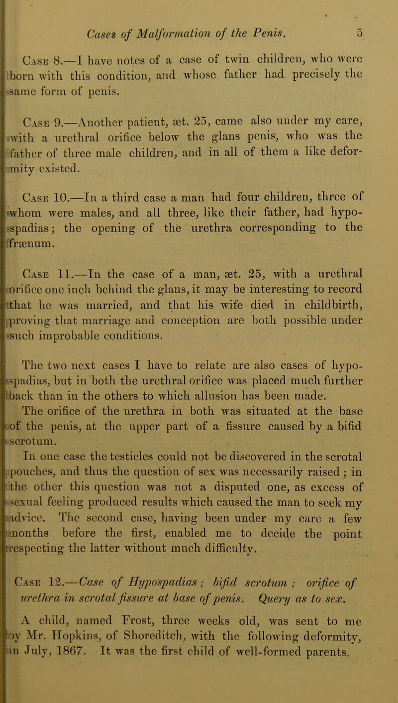 Case 8.—I have notes of a case of twin children, who were I born with this condition, and whose father had precisely the 'Same form of penis. Case 9.—Another patient, set. 25, came also under my care, with a urethral orifice below the glans penis, who was the father of three male children, and in all of them a like defor- j mity existed. Case 10.—In a third case a man had four children, three of 'whom were males, and all three, like their father, had hypo- spadias; the opening of the urethra corresponding to the tfrsenum. Case 11.—In the case of a man, set. 25, with a urethral i orifice one inch behind the glans, it may be interesting to record tthat he was married, and that his wife died in childbirth, jproving that marriage and conception are both possible under 'Such improbable conditions. The two next cases I have to relate are also cases of hypo- spadias, but in both the urethral orifice was placed much further liback than in the others to which allusion has been made. The orifice of the urethra in both was situated at the base of the penis, at the upper part of a fissure caused by a bifid 'scrotum. In one case the testicles could not be discovered in the scrotal pouches, and thus the question of sex was necessarily raised ; in the other this question was not a disputed one, as excess of ' sexual feeling produced results which caused the man to seek my aadvice. The second case, having been under my care a few smonths before the first, enabled me to decide the point i respecting the latter without much difficulty. Case 12.—Case of Hypospadias; bifid scrotum; orifice of urethra in scrotal fissure at base of penis. Query as to sex. A child, named Frost, three weeks old, was sent to me by Mr. Hopkins, of Shoreditch, with the following deformity, nn July, 1867. It was the first child of well-formed parents.