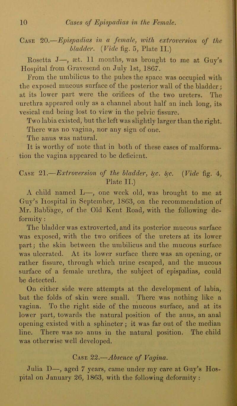 Case 20.—Epispadias in a female, with extroversion of the bladder. (Vide fig. 5, Plate II.) llosetta J—, set. 11 months, was brought to me at Guy's Hospital from Gravesend on July 1st, 1867. Prom the umbilicus to the pubes the space was occupied with the exposed mucous surface of the posterior wall of the bladder; at its lower part were the orifices of the two ureters. The urethra appeared only as a channel about half an inch long, its vesical end being lost to view in the pelvic fissure. Two labia existed, but the left was slightly larger than the right. There was no vagina, nor any sign of one. The anus was natural. It is worthy of note that in both of these cases of malforma- tion the vagina appeared to be deficient. Case 21.—Extroversion of the bladder, fyc. fyc. (Vide fig. 4, Plate II.) A child named L—, one week old, was brought to me at Guy's Hospital in September, 1863, on the recommendation of Mr. Babbage, of the Old Kent Hoad, with the following de- formity : The bladder was extroverted, and its posterior mucous surface was exposed, with the two orifices of the ureters at its lower part; the skin between the umbilicus and the mucous surface was ulcerated. At its lower surface there was an opening, or rather fissure, through which urine escaped, and the mucous surface of a female urethra, the subject of epispadias, could be detected. On either side were attempts at the development of labia, but the folds of skin were small. There was nothing like a vagina. To the right side of the mucous surface, and at its lower part, towards the natural position of the auus, an anal opening existed with a sphincter; it was far out of the median line. There was no anus in the natural position. The child was otherwise well developed. Case 22.—Absence of Vagina. Julia H—, aged 7 years, came under my care at Guy's Hos- pital on January 26, 1863, with the following deformity :