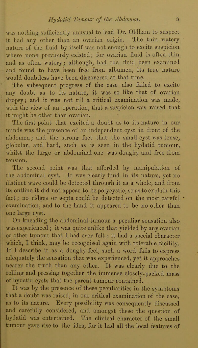 Avas notliing sufficiently unusual to lead Dr. Olclliam to suspect it had any other than an ovarian origin. The thin watery nature of the fluid by itself was not enough to excite suspicion where none previously existed; for ovarian fluid is often thin and as often watery; although^ had the fluid been examined and found to have been free from albumen^ its true nature would doubtless have been discovered at that time. The subsequent progress of the case also failed to excite any doubt as to its nature^ it was so like that of ovarian dropsy; and it was not till a critical examination was made, with the view of an operation, that a suspicion was raised that it might be other than ovarian. The first point that excited a doubt as to its nature in our minds was the presence of an independent cyst in front of the abdomen; and the strong fact that the small cyst was tense, globular, and hard, such as is seen in the hydatid tumour, whilst the large or abdominal one was doughy and free from tension. The second point was that afforded by manipulation of the abdominal cyst. It was clearly fluid in its nature, yet no distinct wave could be detected through it as a whole, and from its outline it did not appear to be polycystic, so as to explain this fact; no ridges or septa could be detected on the most careful * examination, and to the hand it appeared to be no other than one large cyst. On kneading the abdominal tumour a peculiar sensation also was experienced; it was quite unlike that yielded by any ovarian 1 or other tumour that I had ever felt: it had a special character which, I think, may be recognised again with tolerable facility. If I describe it as a doughy feel, such a word fails to express adequately the sensation that was exj)erienced, yet it approaches nearer the truth than any other. It was clearly due to the rolling and pressing together the immense closely-packed mass of hydatid cysts that the parent tumour contained. It was by the presence of these peculiarities in the symptoms that a doubt was raised, in our critical examination of the case, as to its nature. Every possibility was consequently discussed and carefully considered, and amongst these the question of hydatid was entertained. The clinical character of the small tumour gave rise to the idea, for it had all the local features of