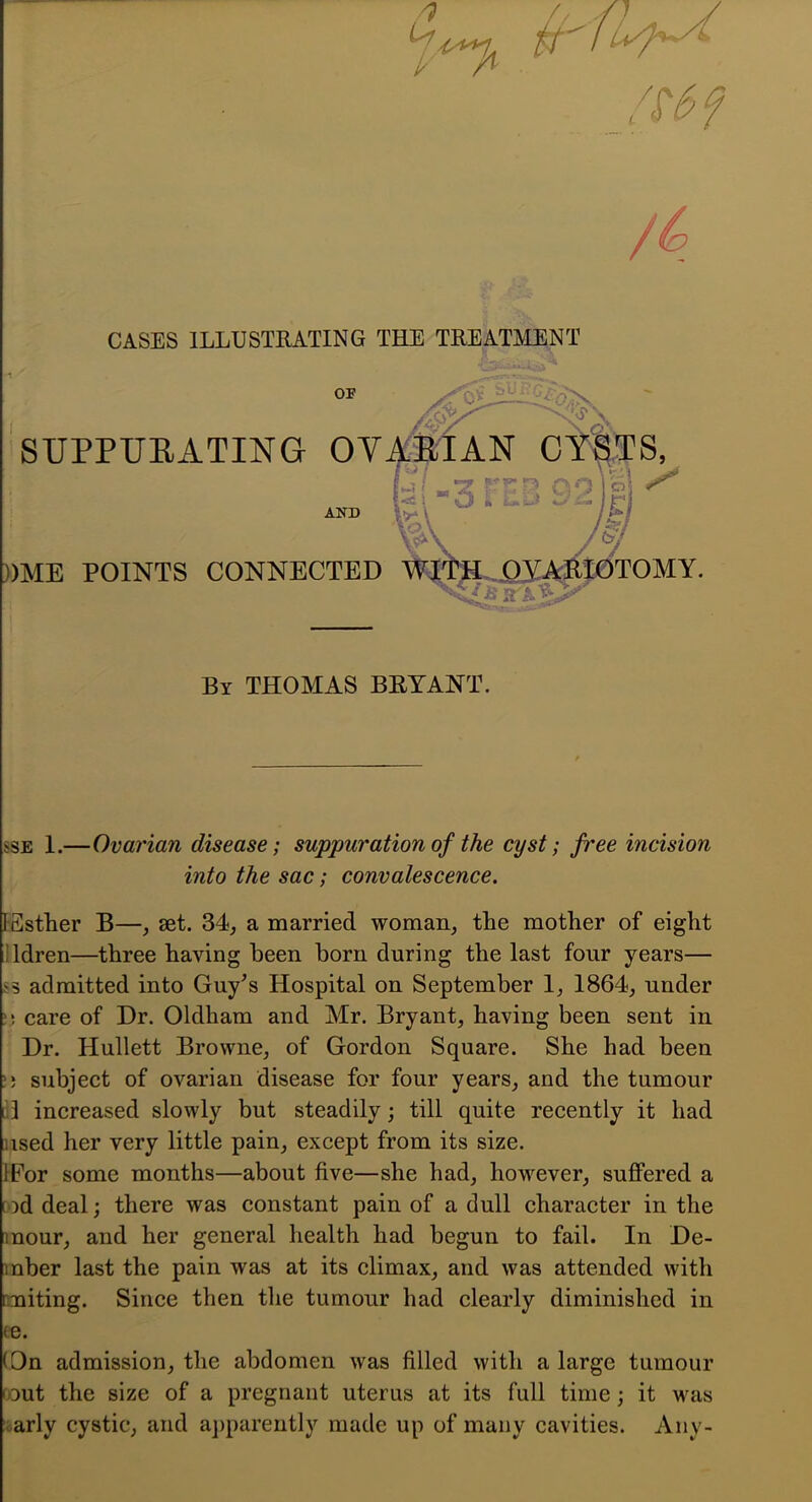 CASES ILLUSTRATING THE TREATMENT OF Sy ^1- a-CL'>. SUPPURATING OV^TAN GYATS, Mjr •, V—' 1 3 1 ! M ^ 'I ^ I E ' iCJ ^ ^ ^ j j -Cl /y ))ME POINTS CONNECTED %|^..i3J^j0TOMY. By THOMAS BRYANT. ssE 1.—Ovarian disease; suppuration of the cyst; free incision into the sac; convalescence. I-Sstlier B—, set. 34, a married woman, the mother of eight lldren—three having been horn during the last four years— ss admitted into Guy^s Hospital on September 1, 1864, under i) care of Dr. Oldham and Air. Bryant, having been sent in Dr. Hullett Browne, of Gordon Square. She had been !5 subject of ovarian disease for four years, and the tumour [il increased slowly but steadily; till quite recently it had used her very little pain, except from its size. IFor some months—about five—she had, however, suffered a tod deal; there was constant pain of a dull character in the mour, and her general health had begun to fail. In De- mber last the pain was at its climax, and was attended with miting. Since then the tumour had clearly diminished in fe. (On admission, the abdomen was filled with a large tumour rout the size of a pregnant uterus at its full time; it was early cystic, and a])parently made up of many cavities. Any-