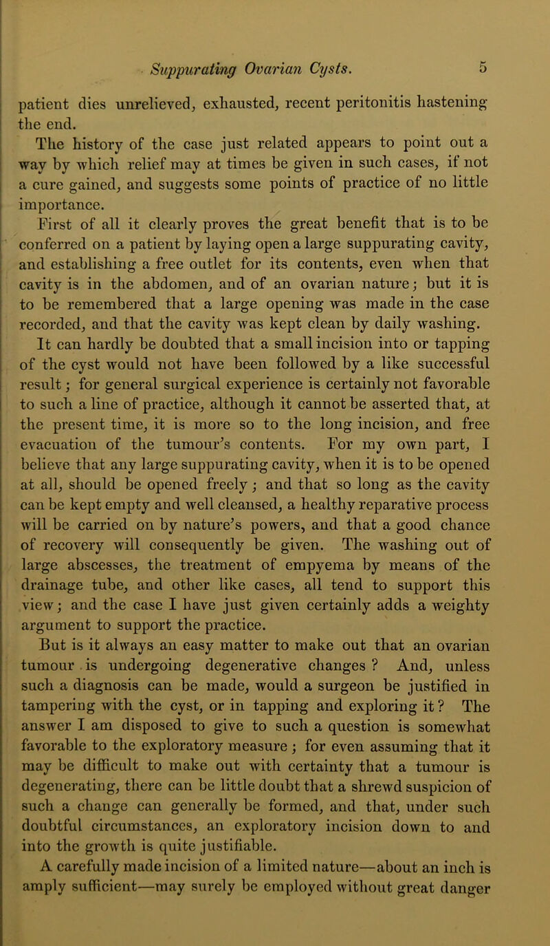 I t I Suppurating Ovarian Cysts, 5 I patient dies unrelieved, exhausted, recent peritonitis hastening tlie end. The history of the case just related appears to point out a way by which relief may at times be given in such cases, it not a cure gained, and suggests some points of practice of no little importance. First of all it clearly proves the great benefit that is to be p conferred on a patient by laying open a large suppurating cavity, and establishing a free outlet for its contents, even when that cavity is in the abdomen, and of an ovarian nature; but it is to be remembered that a large opening was made in the case recorded, and that the cavity was kept clean by daily washing. It can hardly be doubted that a small incision into or tapping j of the cyst would not have been followed by a like successful 1 result; for general surgical experience is certainly not favorable I to such a line of practice, although it cannot be asserted that, at I the present time, it is more so to the long incision, and free I evacuation of the tumour^s contents. For my own part, I believe that any large suppurating cavity, when it is to be opened at all, should be opened freely; and that so long as the cavity can be kept empty and well cleansed, a healthy reparative process I will be carried on by nature’s powers, and that a good chance of recovery will consequently be given. The washing out of large abscesses, the treatment of empyema by means of the drainage tube, and other like cases, all tend to support this view; and the case I have just given certainly adds a weighty argument to support the practice. But is it always an easy matter to make out that an ovarian tumour is undergoing degenerative changes ? And, unless such a diagnosis can be made, would a surgeon be justified in tampering with the cyst, or in tapping and exploring it ? The answer I am disposed to give to such a question is somewhat favorable to the exploratory measure; for even assuming that it may be difiicult to make out with certainty that a tumour is degenerating, there can be little doubt that a shrewd suspicion of such a change can generally be formed, and that, under such doubtful circumstances, an exploratory incision down to and into the growth is quite justifiable. A carefully made incision of a limited nature—about an inch is amply sufficient—may surely be employed without great danger