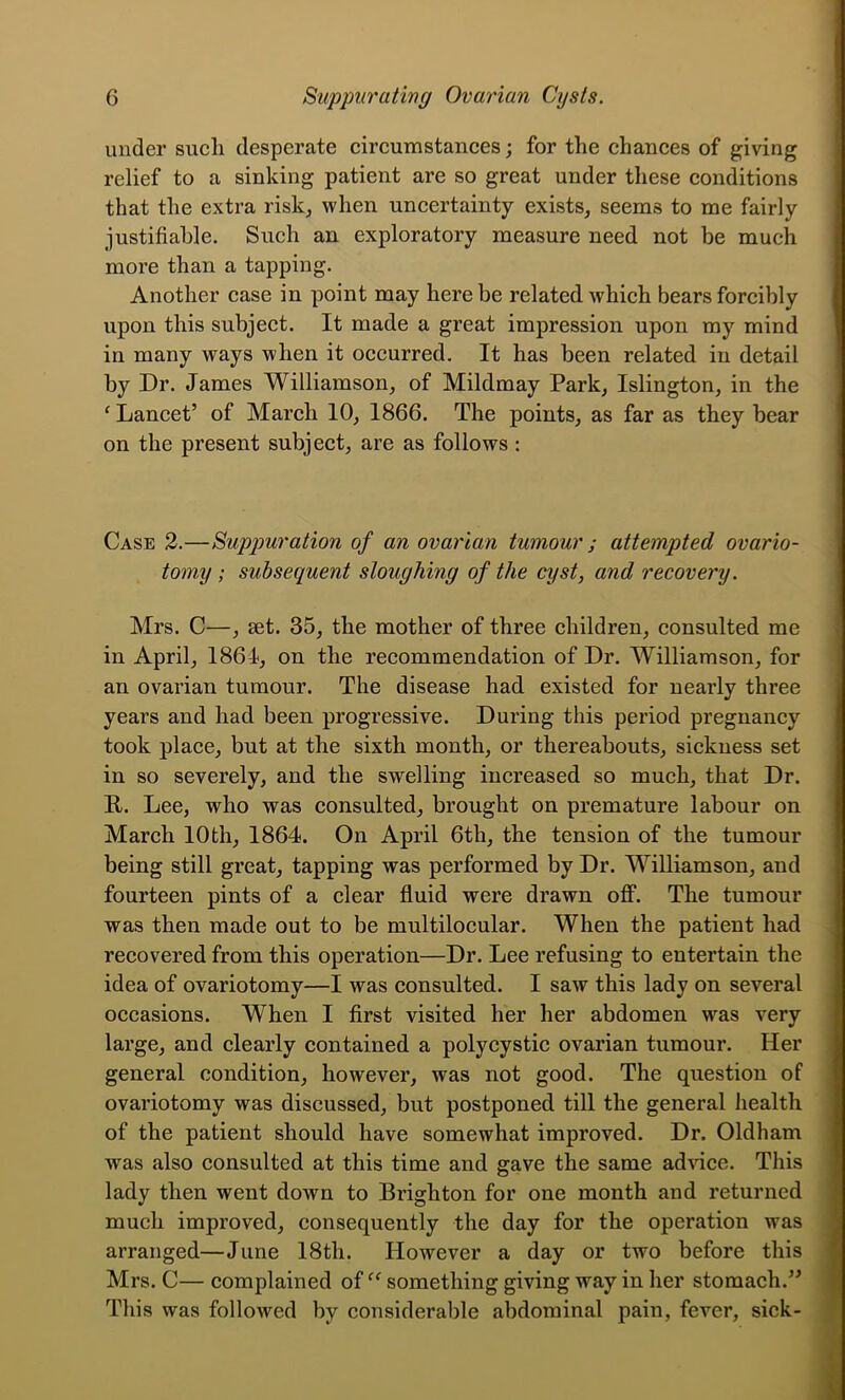 under such desperate circumstances; for the chances of giving relief to a sinking patient are so great under these conditions that the extra risk^ when uncertainty exists, seems to me fairly justifiable. Such an exploratory measure need not be much more than a tapping. Another case in point may here be related which bears forcibly upon this subject. It made a great impression upon my mind in many ways when it occurred. It has been related in detail by Dr. James Williamson, of Mildmay Park, Islington, in the ^ Lancet’ of March 10, I860. The points, as far as they bear on the present subject, are as follows : Case 2.—Suppuration of an ovarian tumour ; attempted ovario- tomy; subsequent sloughing of the cyst, and recovery. Mrs. C—, set. 35, the mother of three children, consulted me in April, 1861, on the recommendation of Dr. Williamson, for an ovarian tumour. The disease had existed for nearly three years and had been progressive. During this period pregnancy took place, but at the sixth month, or thereabouts, sickness set in so severely, and the swelling increased so much, that Dr. R. Lee, who was consulted, brought on premature labour on March 10th, 1864. On April 6th, the tension of the tumour being still great, tapping was performed by Dr. Williamson, and fourteen pints of a clear fluid were drawn off. The tumour was then made out to be multilocular. When the patient had recovered from this operation—Dr. Lee refusing to entertain the idea of ovariotomy—I was consulted. I saw this lady on several occasions. When I first visited her her abdomen was very large, and clearly contained a polycystic ovarian tumour. Her general condition, however, was not good. The question of ovariotomy was discussed, but postponed till the general health of the patient should have somewhat improved. Dr. Oldham was also consulted at this time and gave the same ad^^ce. Tliis lady then went down to Brighton for one month and returned much improved, consequently the day for the operation was arranged—June 18th. However a day or two before this Mrs. C— complained of something giving way in her stomach.” This was followed by considerable abdominal pain, fever, sick- fl