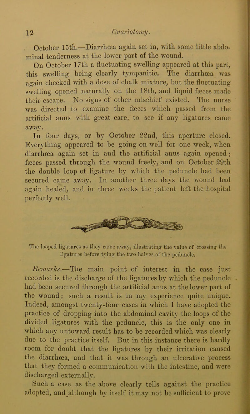 October 15tb.—Diarrhoea again set in, with some little abdo- minal tenderness at the lower part of the wound. On October 17th a fluctuating swelling appeared at this part, this swelling being clearly tympanitic. The diarrhoea was again checked with a dose of chalk mixture, but the fluctuating swelling opened naturally on the 18th, and liquid faeces made their escape. No signs of other mischief existed. The nurse Avas directed to examine the faeces which passed from the artificial anus Avith great care, to see if any ligatures came awaA^ V In four days, or by October 22nd, this aperture closed. Everything appeared to be going on well for one week, Avhen diarrhoea again set in and the artificial anus again opened; faeces passed through the Avound freely, and on October 29th the double loop of ligature by Avhich the peduncle had been secured came aAvay. In another three days the wound had again healed, and in three weeks the patient left the hospital perfectly Avell. The looped ligatures as they came away, illustrating the value of crossing the ligatures before tying the two halves of the peduncle. Remarks.—The main point of interest in the case just recorded is the discharge of the ligatures by Avhich the peduncle had been secured through the artificial anus at the loAver part of the wound; such a result is in my experience quite unique. Indeed, amongst tAventy-four cases in which I have adopted the practice of dropping into the abdominal cavity the loops of the dmded ligatures with the peduncle, this is the only one in Avhich any untoward result has to be recorded which w'as clearly due to the practice itself. But in this instance there is hardly room for doubt that the ligatures by their irritation caused the diarrhoea, and that it was through an ulcerative process that they formed a communication with the intestine, and Avere discharged externally. Such a case as the above clearly tells against the practice adopted, and_although by itself it may not be sufficient to proA'e