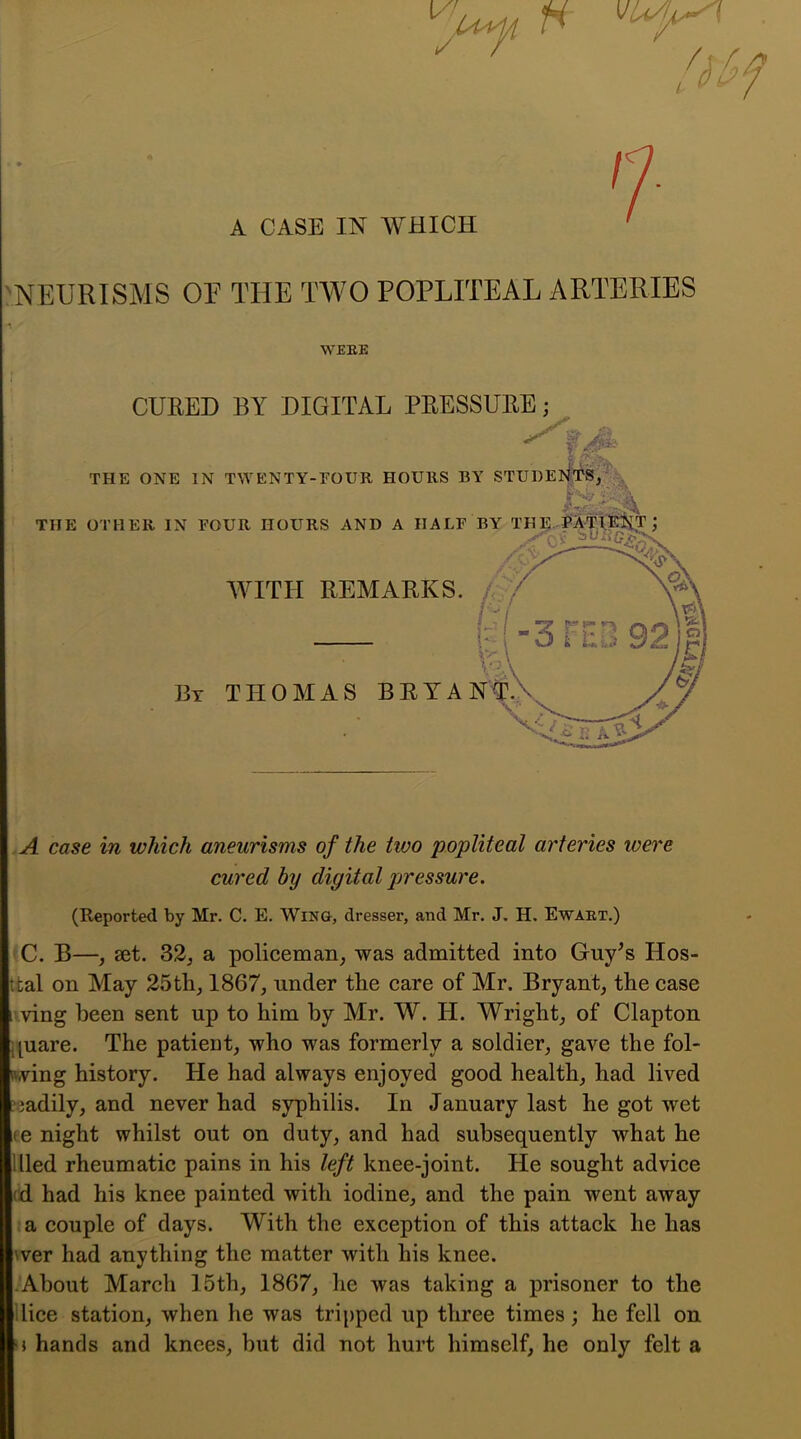 A CASE IN WHICH ' 'NEURISMS OP THE TWO POPLITEAL ARTERIES A case in which aneurisms of the two popliteal arteries were cured by digital pressure. (Reported by Mr. C. E. WmG, dresser, and Mr. J. H. Ewaex.) tC. B—, aet. 32j a policeman, was admitted into Guy^s Hos- ttal on May 25th, 1867, under the care of Mr. Bryant, the case ivving been sent up to him by Mr. W. H. Wright, of Clapton [[uare. The patient, who was formerly a soldier, gave the fol- iwing history. He had always enjoyed good health, had lived ?iadily, and never had syphilis. In January last he got wet ite night whilst out on duty, and had subsequently what he llled rheumatic pains in his left knee-joint. He sought advice (d. had his knee painted with iodine, and the pain went away :a couple of days. With the exception of this attack he has wer had anything the matter with his knee. •About March 15th, 1867, lie was taking a prisoner to the nice station, when he was tripped up three times; he fell on u hands and knees, hut did not hurt himself, he only felt a WEEE CURED BY DIGITAL PRESSURE;