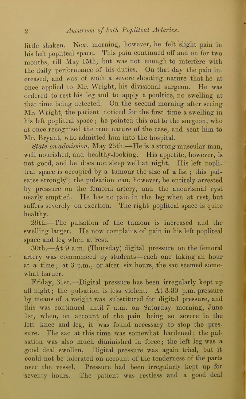 little shaken. Kext mornings however, he felt slight pain in his left popliteal space. This pain continued off and on for two months, till May 15th, but was not enough to interfere with the daily performance of his duties. On that day the pain in- creased, and was of such a severe shooting nature that he at once applied to Mr. Wright, his divisional surgeon. He was ordered to rest his leg and to apply a poultice, no swelling at that time being detected. On the second morning after seeing Mr. Wright, the patient noticed for the first time a swelling in his left popliteal space; he pointed this out to the surgeon, who at once recognised the true nature of the case, and sent him to Mr. Bryant, who admitted him into the hospital. State on admission, May 25th.—He is a strong muscular man, well nourished, and healthy-looking. His appetite, however, is not good, and he does not sleep well at night. His left popli- teal space is occupied by a tumour the size of a fist; this pul- sates strongly ; the pulsation can, however, be entirely arrested by pressure on the femoral artery, and the aneurismal cyst nearly emptied. He has no pain in the leg when at rest, but suffers severely on exertion. The right popliteal space is quite healthy. 29th.—The pulsation of the tumour is increased and the swelling larger. He now complains of pain in his left popliteal space and leg when at rest. 30th.—At 9 a.m. (Thursday) digital pressure on the femoral artery was commenced by students—each one taking an hour at a time; at 3 p.m., or after six hours, the sac seemed some- what harder. Friday, 31st.—Digital pressure has been irregularly kept up all night; the pulsation is less violent. At 3.30 p.m. pressure by means of a weight Avas substituted for digital pressure, and this was continued until 7 a.m. on Saturday morning, June 1st, when, on account of the pain being so severe in the left knee and leg, it was found necessary to stop the pres- sure. The sac at this time was somewhat hardened; the pul- sation was also much diminished in force; the left leg was a good deal swollen. Digital pressure was again tried, but it could not be tolerated on account of the tenderness of the parts over the vessel. Pressure had been iiTCgularly kept up for seventy hours. The patient was restless and a good deal