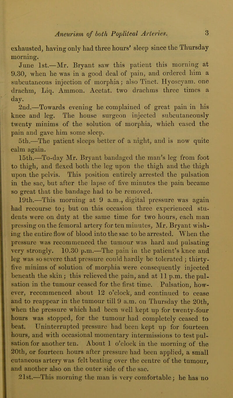 exhausted, having only had three hours^ sleep since the Thursday morning. June 1st.—Mr. Bryant saw this patient this morning at 9.30, when he was in a good deal of pain, and ordered him a subcutaneous injection of morphia; also Tinct. Hyoscyam. one drachm, Liq. Ammon. Acetat. two drachms three times a day. 2nd.—Towards evening he complained of great pain in his knee and leg. The house surgeon injected subcutaneously twenty minims of the solution of morphia, which eased the pain and gave him some sleep. 5th,—The patient sleeps better of a night, and is now quite calm again. 15th.—To-day Mr. Bryant bandaged the man^s leg from foot to thigh, and flexed both the leg upon the thigh and the thigh upon the pelvis. This position entirely arrested the pulsation in the sac, but after the lapse of five minutes the pain became so great that the bandage had to be removed. 19th.—This morning at 9 a.m., digital pressure was again had recourse to; but on this occasion three experienced stu- dents were on duty at the same time for two hours, each man pressing on the femoral artery for ten minutes, Mr. Bryant wish- ing the entire flow of blood into the sac to be arrested. When the pressure was recommenced the tumour was hard and pulsating very strongly. 10.30 p.m.—The pain in the patient’s knee and leg was so severe that pressure could hardly be tolerated ; thirty- five minims of solution of morphia were consequently injected beneath the skin; this relieved the pain, and at 11 p.m. the pul- sation in the tumour ceased for the first time. Pulsation, how- ever, recommenced about 12 o’clock, and continued to cease and to reappear in the tumour till 9 a.m. on Thursday the 20th, when the pressure which had been well kept up for twenty-four hours was stopped, for the tumour had completely ceased to beat. Uninterrupted pressure had been kept up for fourteen hours, and with occasional momentary intermissions to test pul- sation for another ten. About 1 o’clock in the morning of the 20th, or fourteen hours after pressure had been applied, a small cutaneous artery was felt beating over the centre of the tumour, and another also on the outer side of the sac. 21st.—This morning the man is very comfortable; he has no