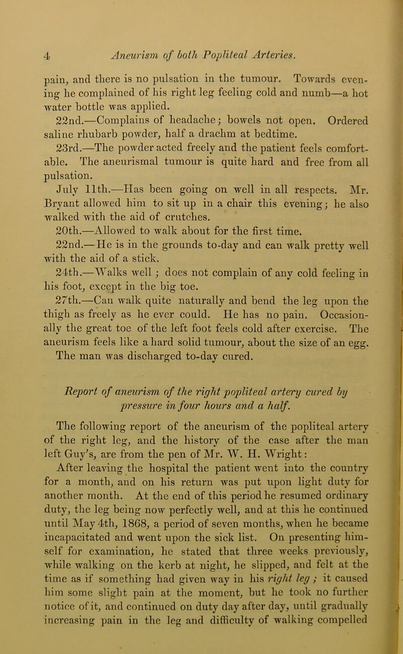 pain^ and there is no pulsation in the tumour. Towards even- ing he complained of his right leg feeling cold and numb—a hot water bottle was applied. 22nd.—Complains of headache; bowels not open. Ordered saline rhubarb powder^ half a drachm at bedtime. 23rd.—The powder acted freely and the patient feels comfort- able. The aneurismal tumour is quite hard and free from all pulsation. July 11th.—Has been going on well in all respects. Mr. Bryant allowed him to sit up in a chair this evening; he also walked with the aid of crutches. 20th.—Allowed to walk about for the first time. 22nd.—He is in the grounds to-day and can walk pretty well with the aid of a stick. 24th.—Walks well; does not complain of any cold feeling in his footj except in the big toe. 27th.—Can walk quite naturally and bend the leg upon the thigh as freely as he ever could. He has no pain. Occasion- ally the great toe of the left foot feels cold after exercise. The aneurism feels like a hard solid tumour^ about the size of an egg. The man was discharged to-day cured. Report of aneurism of the right popliteal artery cured by pressure in four hours and a half. The following report of the aneurism of the popliteal artery of the right leg, and the history of the case after the man left Guy^s, are from the pen of Mr. W. H. Wright: After leaving the hospital the patient went into the country for a month, and on his return was put upon light duty for another month. At the end of this period he resumed ordinary duty, the leg being now perfectly well, and at this he continued until May 4th, 1868, a period of seven months, when he became incapacitated and went upon the sick list. On presenting him- self for examination, he stated that three weeks previously, while walking on the kerb at night, he slipped, and felt at the time as if something had given way in his right leg ; it caused him some slight pain at the moment, but he took no further notice of it, and continued on duty day after day, until gradually increasing pain in the leg and difficulty of walking compelled