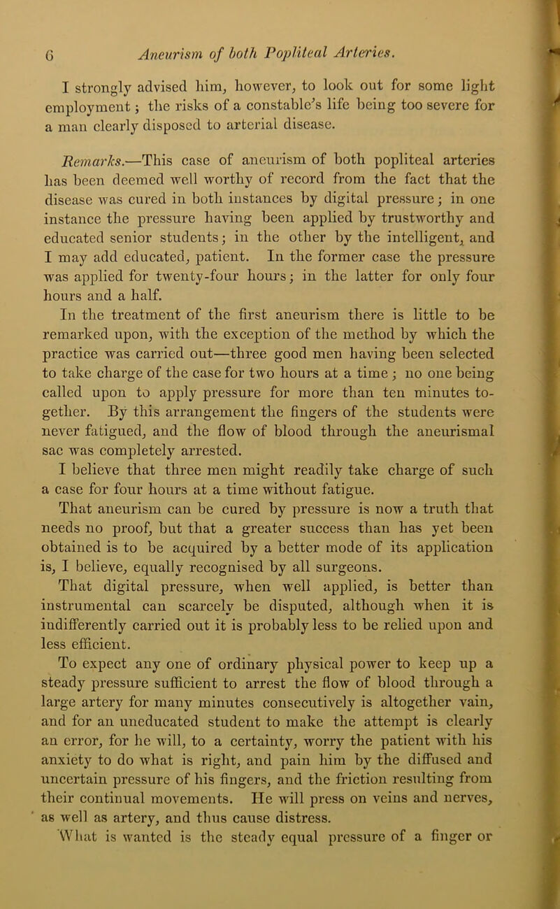 I strongly advised liim^ however^ to look out for some light employment; tlie risks of a constable's life being too severe for a man clearly disposed to arterial disease. Remarks.—This case of aneurism of both popliteal arteries has been deemed well worthy of record from the fact that the disease was cured in both instances by digital pressure; in one instance the pressure having been applied by trustworthy and educated senior students; in the other by the intelligent^i and I may add educated^ patient. In the former case the pressure was applied for twenty-four hours; in the latter for only four hours and a half. In the treatment of the first aneurism there is little to be remarked upon^ with the exception of the method by which the practice was carried out—three good men having been selected to take charge of the case for two hours at a time ; no one being called upon to apply pressure for more than ten minutes to- gether. By this arrangement the fingers of the students were never fatigued^ and the flow of blood through the aneurismal sac was completely arrested. I believe that three men might readily take charge of such a case for four hours at a time without fatigue. That aneurism can be cured by pressure is now a truth that needs no proofs but that a greater success than has yet been obtained is to be acquired by a better mode of its application is, I believe, equally recognised by all surgeons. That digital pressure, when well applied, is better than instrumental can scarcely be disputed, although when it is indifferently carried out it is probably less to be relied upon and less efficient. To expect any one of ordinary physical power to keep up a steady pressure sufiicient to arrest the flow of blood through a large artery for many minutes consecutively is altogether vain, and for an uneducated student to make the attempt is clearly an error, for he will, to a certainty, worry the patient with his anxiety to do what is right, and pain him by the diffused and uncertain pressure of his fingers, and the friction resulting from their continual movements. He will press on veins and nerves, as well as artery, and thus cause distress. What is wanted is the steady equal pressure of a finger or