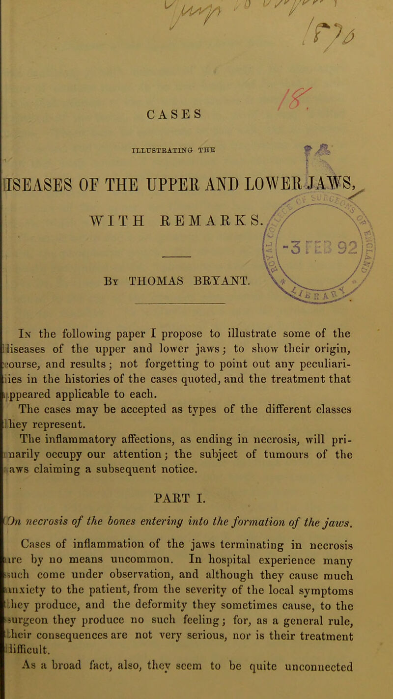 CASES ILXTTSTRATINa THE IISEASES OE THE TTPPEE ANT) T,0WEE, JAWS In the following paper I propose to illustrate some of the iliseases of the upper and lower jaws; to show their origin, course, and results; not forgetting to point out any peculiari- iies in the histories of the cases quoted, and the treatment that ij.ppeared applicable to each. The cases may be accepted as types of the different classes ihey represent. The inflammatory affections, as ending in necrosis, will pri- marily occupy our attention; the subject of tumours of the : aws claiming a subsequent notice. PART I. c f On necrosis of the bones entering into the formation of the jaws. Cases of inflammation of the jaws terminating in necrosis iire by no means uncommon. In hospital experience many >5uch come under observation, and although they cause much unxiety to the patient, from the severity of the local symptoms Ithey produce, and the deformity they sometimes cause, to the isurgeon they produce no such feeling; for, as a general rule, their consequences are not very serious, nor is their treatment ilifficult. As a broad fact, also, they seem to be quite unconnected