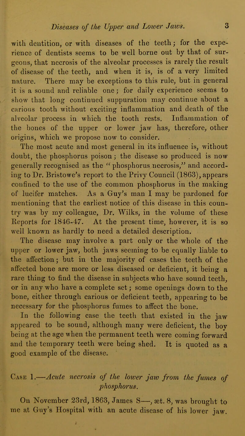 with dentition, or with diseases of the teeth; for the expe- rience of dentists seems to be well borne out by that of sur- geons, that necrosis of the alveolar processes is rarely the result of disease of the teeth, and when it is, is of a very limited nature. There may be exceptions to this rule, but in general it is a sound and reliable one; for daily experience seems to show that long continued suppuration may continue about a carious tooth without exciting inflammation and death of the alveolar process in which the tooth rests. Inflammation of the bones of the upper or lower jaw has, therefore, other origins, which we propose now to consider. The most acute and most general in its influence is, without doubt, the phosphorus poison \ the disease so produced is now generally recognised as the phosphorus necrosis,^^ and accord- ing to Dr. Bristowe^s report to the Privy Council (1863), appears confined to the use of the common phosphorus in the making of lucifer matches. As a Guy^s man I may be pardoned for mentioning that the earliest notice of this disease in this coun- try was by my colleague. Dr. Wilks, in the volume of these Reports for 1846-47. At the present time, however, it is so well known as hardly to need a detailed description. The disease may involve a part only or the whole of the upper or lower jaw, both jaws seeming to be equally liable to the affection; but in the majority of cases the teeth of the affected bone are more or less diseased or deficient, it being a rare thing to find the disease in subjects who have sound teeth, or in any who have a complete set; some openings down to the bone, either through carious or deficient teeth, appearing to be necessary for the phosphorus fumes to affect the bone. In the following case the teeth that existed in the jaw appeared to be sound, although many were deficient, the bov being at the age when the permanent teeth were coming forward and the temporary teeth were being shed. It is quoted as a good example of the disease. Case 1.—Acute necrosis of the lower jaw from the fumes of phosphorus. On November 23rd, 1863, James S—, aet. 8, was brought to me at Guy’s Hospital with an acute disease of his lower jaw.