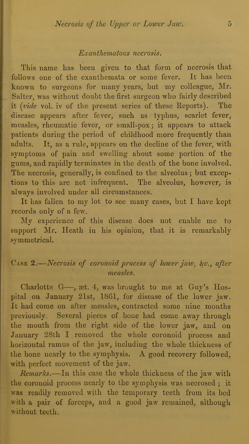 Exanthematous necrosis. This name lias been given to that form of necrosis that follows one of the exanthemata or some fever. It has been known to surgeons for many years, but my colleague, Mr. Salter, was without doubt the first surgeon who fairly described it (vide vol. iv of the present series of these Reports). The disease appears after fever, such as typhus, scarlet fever, measles, rheumatic fever, or small-pox; it appears to attack patients during the period of childhood more frequently than adults. It, as a rule, appears on the decline of the fever, with symptoms of pain and swelling about some portion of the gums, and rapidly terminates in the death of the bone involved. The necrosis, generally, is confined to the alveolus; but excep- tions to this are not infrequent. The alveolus, however, is always involved under all circumstances. It has fallen to my lot to see many cases, but I have kept records only of a few. My experience of this disease does not enable me to support Mr. Heath in his opinion, that it is remarkably svmmetrical. tf Case 2.—Necrosis of coronoid process of lower jaw^ ^c., after measles. Charlotte G—, set. 4, was brought to me at Guy^s Hos- pital on January 21st, 1861, for disease of the lower jaw. It had come on after measles, contracted some nine months previously. Several pieces of bone had come away through the mouth from the right side of the lower jaw, and on January 28th I removed the whole coronoid process and horizontal ramus of the jaw, including the whole thickness of the bone nearly to the symphysis. A good recovery followed, with perfect movement of the jaw. Remarks.—In this ease the whole thickness of the jaw with the coronoid process nearly to the symphysis was necrosed j it was readily removed with the temporary teeth from its bed with a pair of forceps, and a good jaw remained, although M'ithout teeth.