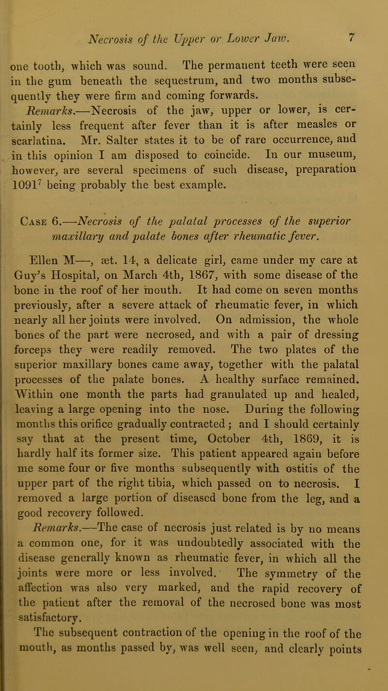 oue tooth, which was sound. The permanent teeth were seen in the gum beneath the sequestrum, and two months subse- quently they were firm and coming forwards. Remarks.—Necrosis of the jaw, upper or lower, is cer- tainly less frequent after fever than it is after measles or scarlatina. Mr. Salter states it to be of rare occurrence, and in this opinion I am disposed to coincide. In our museum, however, are several specimens of sueh disease, preparation 1091^ being probably the best example. Case 6.—Necrosis of the palatal pi'ocesses of the superior maxillary and palate hones after rheumatic fever. Ellen M—, set. 14, a delicate girl, came under my care at Guy^s Hospital, on March 4th, 1867, with some disease of the bone in the roof of her mouth. It had come on seven months previously, after a severe attack of rheumatic fever, in which nearly all her joints were involved. On admission, the whole bones of the part were necrosed, and with a pair of dressing forceps they were readily removed. The two plates of the superior maxillary bones came away, together with the palatal processes of the palate bones. A healthy surface remained. Within one month the parts had granulated up and healed, leaving a large opening into the nose. During the following ( months this orifice gradually contracted ; and I should certainly say that at the present time, October 4th, 1869, it is hardly half its former size. This patient appeared again before me some four or five months subsequently with ostitis of the upper part of the right tibia, which passed on to necrosis. I removed a large portion of diseased bone from the leg, and a good recovery followed. Remarks.—The case of necrosis just related is by no means a common one, for it was undoubtedly associated with the disease generally known as rheumatic fever, in which all the joints were more or less involved. The symmetry of the affection was also very marked, and the rapid recovery of the patient after the removal of the necrosed bone was most satisfactory. The subsequent contraction of the opening in the roof of the mouth, as months passed by, was well seen, and clearly points