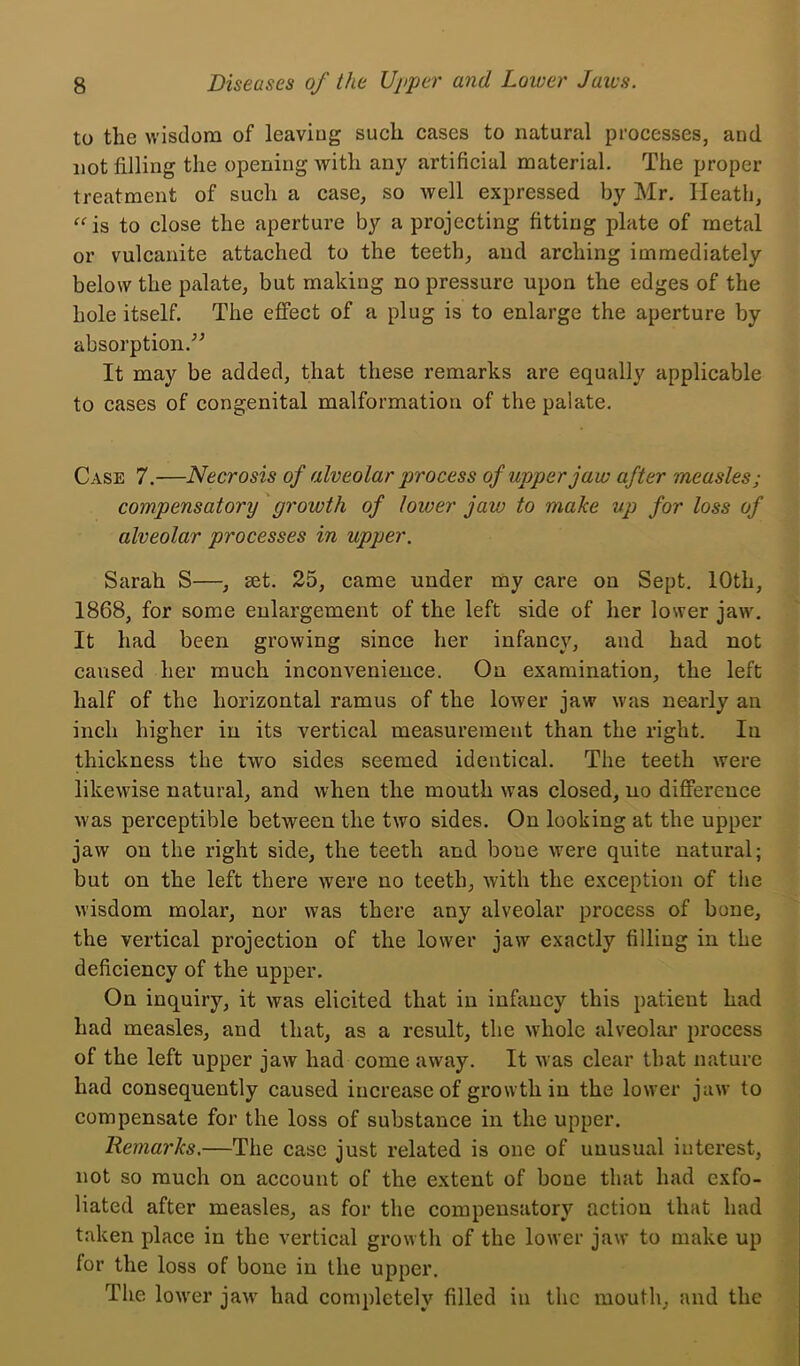 to the wisdom of leaving such cases to natural processes, and not filling the opening with any artificial material. The proper treatment of such a case, so well expressed by Mr, Heath, ^^is to close the aperture by a projecting fitting plate of metal or vulcanite attached to the teeth, and arching immediately below the palate, but making no pressure upon the edges of the hole itself. The effect of a plug is to enlarge the aperture by absorption.'’^ It may be added, that these remarks are equally applicable to cases of congenital malformation of the palate. Case 7.—Necrosis of alveolar process of upper jaw after measles; compensatory growth of lower jaw to make up for loss of alveolar processes in upper. Sarah S—, set. 25, came under my care on Sept. 10th, 1868, for some enlargement of the left side of her lower jaw. It had been growing since her infancy, and had not caused her much inconvenieuce. On examination, the left half of the horizontal ramus of the lower jaw was nearly an inch higher in its vertical measurement than the right. In thickness the two sides seemed identical. The teeth were likewise natural, and when the mouth was closed, no difference was perceptible between the two sides. On looking at the upper jaw on the right side, the teeth and boue were quite natural; but on the left there were no teeth, with the exception of the wisdom molar, nor was there any alveolar process of bone, the vertical projection of the lower jaw exactly filling in the deficiency of the upper. On inquiry, it was elicited that in infancy this patient had had measles, and that, as a result, the whole alveolar process of the left upper jaw had come away. It was clear that nature had consequently caused increase of growth in the lower jaw to compensate for the loss of substance in the upper. Remarks.—The case just related is one of unusual interest, not so much on account of the extent of bone that had exfo- liated after measles, as for the compensatory action that had taken place in the vertical growth of the lower jaw to make up for the loss of bone in the upper. The lower jau' had completely filled in the mouth, and the