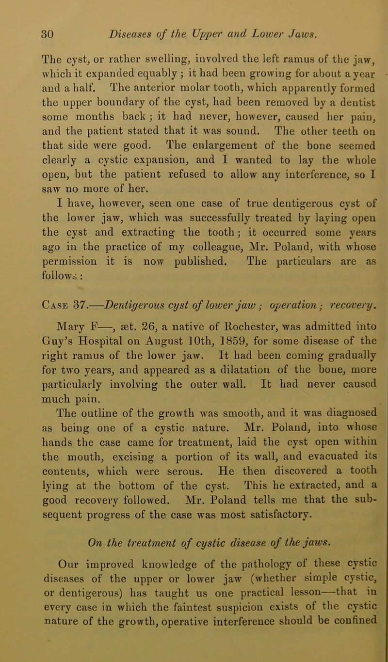 The cyst, or rather swelling, involved the left ramus of the jaw, which it expanded equably ; it had been growing for about a year • and a half. The anterior molar tooth, which apparently formed the upper boundary of the cyst, had been removed by a dentist some months back ; it had never, however, caused her pain, and the patient stated that it Avas sound. The other teeth on that side were good. The enlargement of the bone seemed clearly a cystic expansion, and I wanted to lay the whole open, but the patient refused to allow any interference, so I saw no more of her. I have, however, seen one case of true dentigerous cyst of the lower jaw, which was successfully treated by laying open the cyst and extracting the tooth; it occurred some years ago in the practice of my colleague, Mr. Poland, with whose permission it is now published. The particulars are as follows: Case 37.—Dentigerous cyst of loiver jaw ; operation; recovery. Mary F—, set. 26, a native of Rochester, was admitted into Guy^s Hospital on August 10th, 1859, for some disease of the right ramus of the lower jaw. It had been coming gradually for two years, and appeared as a dilatation of the bone, more particularly involving the outer wall. It had never caused much pain. The outline of the growth was smooth, and it was diagnosed as being one of a cystic nature. Mr. Poland, into whose hands the case came for treatment, laid the cyst open within the mouth, excising a portion of its wall, and evacuated its contents, which were serous. He then discovered a tooth lying at the bottom of the cyst. This he extracted, and a good recovery followed. Mr. Poland tells me that the sub- sequent progress of the case was most satisfactory. On the treatment of cystic disease of the jaws. Our improved knowledge of the pathology of these cystic diseases of the upper or lower jaAv (whether simple cystic, or dentigerous) has taught us one practical lesson—that in every case in which the faintest suspicion exists of the cystic nature of the growth, operative interference should be confined