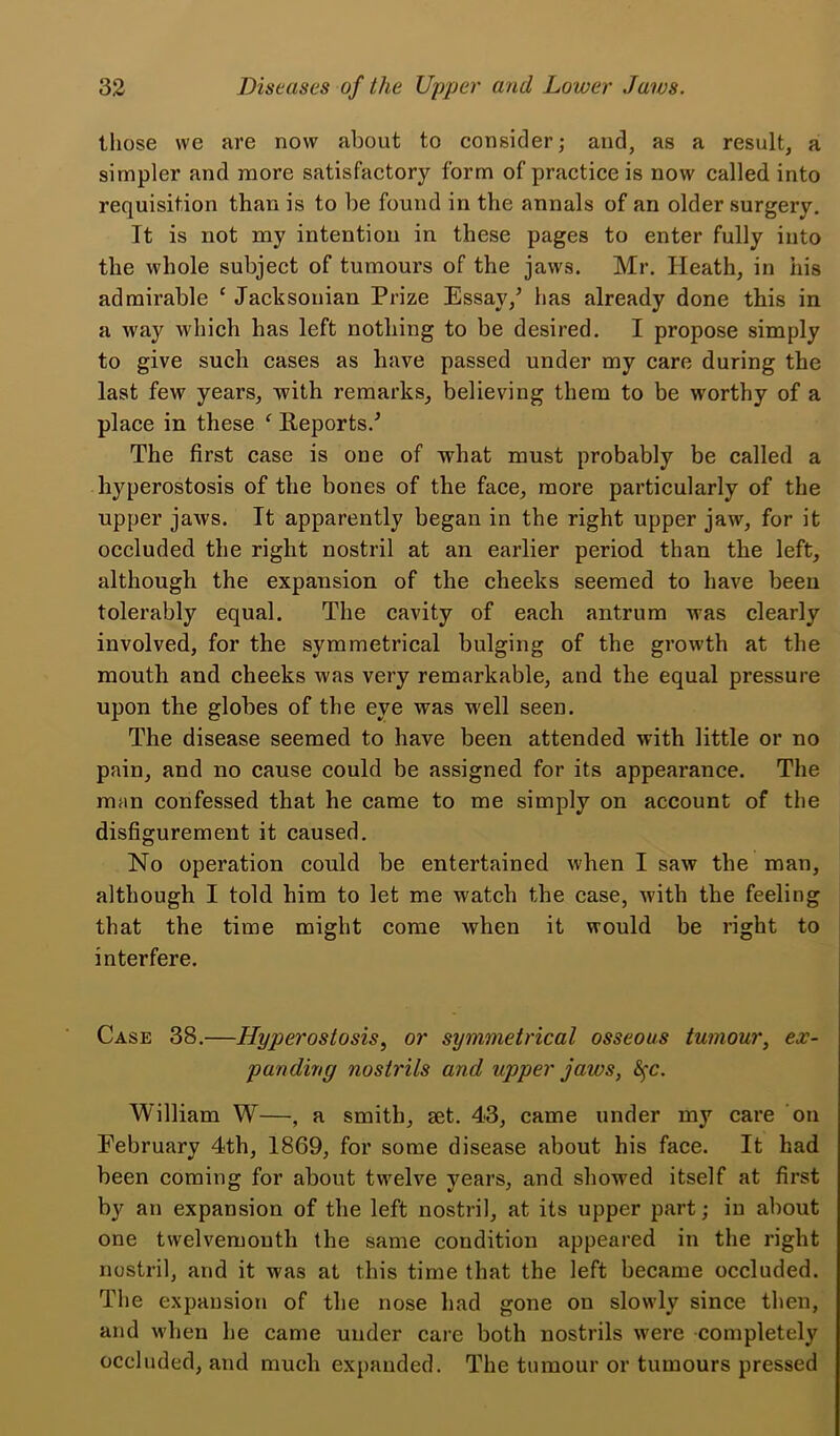 those we are now about to consider; and, as a result, a simpler and more satisfactory form of practice is now called into requisition than is to be found in the annals of an older surgery. It is not my intention in these pages to enter fully into the whole subject of tumours of the jaws. Mr. Heath, in his admirable ‘ Jacksonian Prize Essayhas already done this in a way which has left nothing to be desired. I propose simply to give such cases as have passed under my care during the last few years, with remarks, believing them to be worthy of a place in these ‘ Reports.^ The first case is one of what must probably be called a hyperostosis of the bones of the face, more particularly of the upper jaws. It apparently began in the right upper jaw, for it occluded the right nostril at an earlier period than the left, although the expansion of the cheeks seemed to have been tolerably equal. The cavity of each antrum was clearly involved, for the symmetrical bulging of the growth at the mouth and cheeks was very remarkable, and the equal pressure upon the globes of the eye was well seen. The disease seemed to have been attended with little or no pain, and no cause could be assigned for its appearance. The man confessed that he came to me simply on account of the disfigurement it caused. No operation could be entertained when I saw the man, although I told him to let me watch the case, with the feeling that the time might come when it would be right to interfere. Case 38.—Hyperostosis, or symmetrical osseous tumour, ex- panding nostrils and upper jaws, 8^c. William W—, a smith, set. 43, came under my care on February 4th, 1869, for some disease about his face. It had been coming for about tw'elve years, and showed itself at first by an expansion of the left nostril, at its upper part; in about one twelvemonth the same condition appeared in the right nostril, and it was at this time that the left became occluded. The expansion of the nose had gone on slowly since then, and when he came under care both nostrils were completely occluded, and much expanded. The tumour or tumours pressed