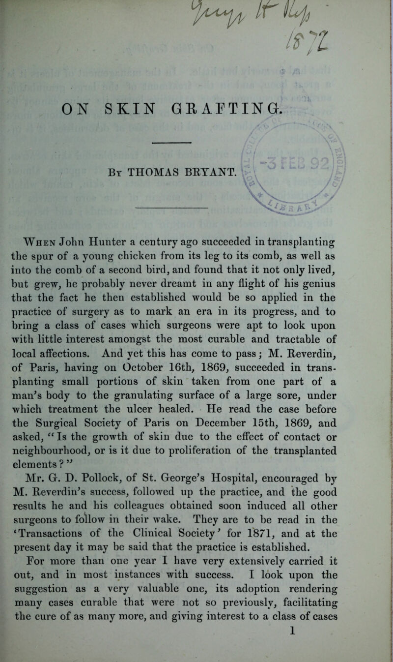 /r ILp 1$7L ON SKIN GRAFTING. By THOMAS BRYANT. When John Hunter a century ago succeeded in transplanting the spur of a young chicken from its leg to its comb, as well as into the comb of a second bird, and found that it not only lived, but grew, he probably never dreamt in any flight of his genius that the fact he then established would be so applied in the practice of surgery as to mark an era in its progress, and to bring a class of cases which surgeons were apt to look upon with little interest amongst the most curable and tractable of local affections. And yet this has come to pass; M. Reverdin, of Paris, having on October 16th, 1869, succeeded in trans- planting small portions of skin taken from one part of a man's body to the granulating surface of a large sore, under which treatment the ulcer healed. He read the case before the Surgical Society of Paris on December 15th, 1869, and asked, “Is the growth of skin due to the effect of contact or neighbourhood, or is it due to proliferation of the transplanted elements? ” Mr. G. D. Pollock, of St. George's Hospital, encouraged by M. Reverdin's success, followed up the practice, and the good results he and his colleagues obtained soon induced all other surgeons to follow in their wake. They are to be read in the ‘Transactions of the Clinical Society' for 1871, and at the present day it may be said that the practice is established. For more than one year I have very extensively carried it out, and in most instances with success. I look upon the suggestion as a very valuable one, its adoption rendering many cases curable that were not so previously, facilitating the cure of as many more, and giving interest to a class of cases