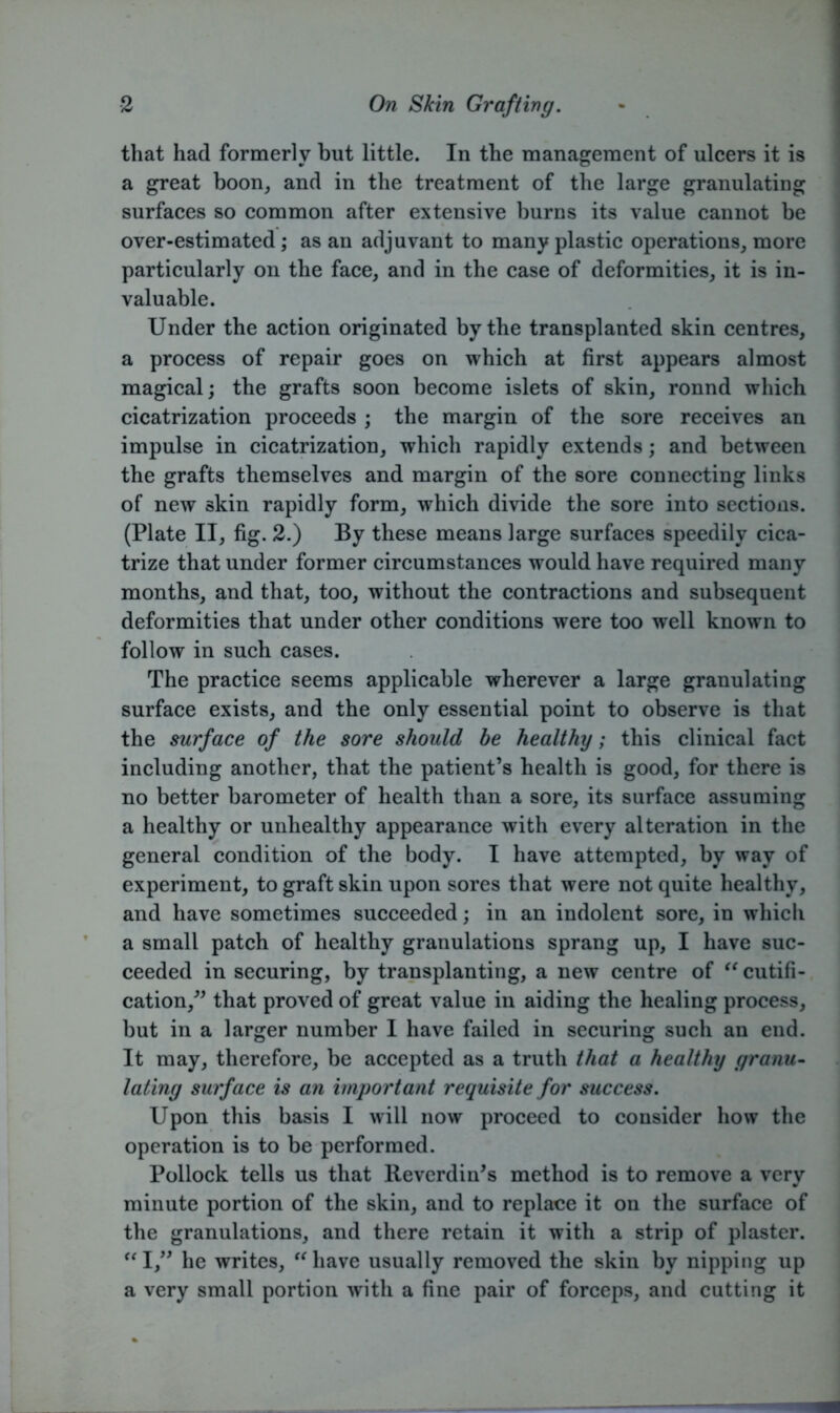 that had formerly but little. In the management of ulcers it is a great boon, and in the treatment of the large granulating surfaces so common after extensive burns its value cannot be over-estimated; as an adjuvant to many plastic operations, more particularly on the face, and in the case of deformities, it is in- valuable. Under the action originated by the transplanted skin centres, a process of repair goes on which at first appears almost magical; the grafts soon become islets of skin, ronnd which cicatrization proceeds ; the margin of the sore receives an impulse in cicatrization, which rapidly extends; and between the grafts themselves and margin of the sore connecting links of new skin rapidly form, which divide the sore into sections. (Plate II, fig. 2.) By these means large surfaces speedily cica- trize that under former circumstances would have required many months, and that, too, without the contractions and subsequent deformities that under other conditions were too well known to follow in such cases. The practice seems applicable wherever a large granulating surface exists, and the only essential point to observe is that the surface of the sore should be healthy; this clinical fact including another, that the patient’s health is good, for there is no better barometer of health than a sore, its surface assuming a healthy or unhealthy appearance with every alteration in the general condition of the body. I have attempted, by way of experiment, to graft skin upon sores that were not quite healthy, and have sometimes succeeded; in an indolent sore, in which a small patch of healthy granulations sprang up, I have suc- ceeded in securing, by transplanting, a new centre of “cutifi- cation,” that proved of great value in aiding the healing process, but in a larger number I have failed in securing such an end. It may, therefore, be accepted as a truth that a healthy granu- lating surface is an important requisite for success. Upon this basis I will now proceed to consider how the operation is to be performed. Pollock tells us that Reverdin’s method is to remove a very minute portion of the skin, and to replace it on the surface of the granulations, and there retain it with a strip of plaster. “I,” he writes, “have usually removed the skin by nipping up a very small portion with a fine pair of forceps, and cutting it