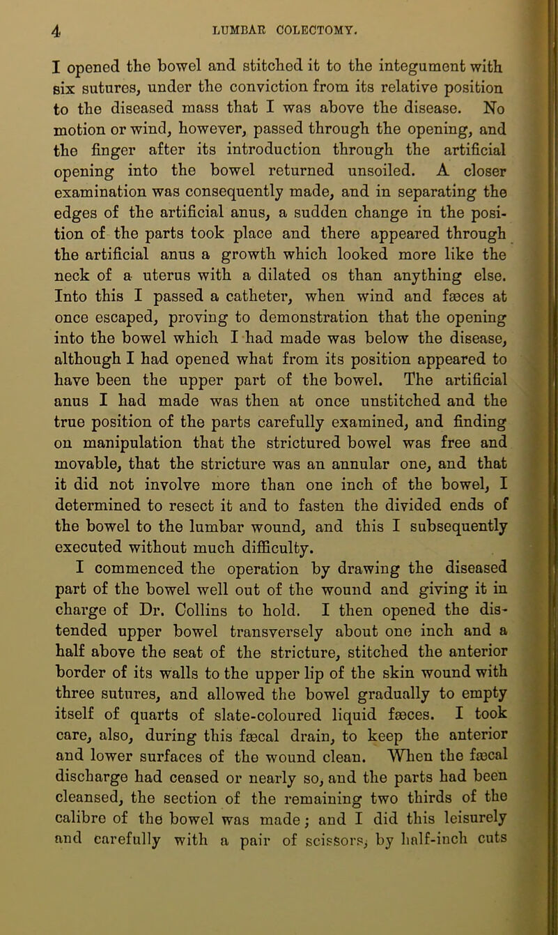 I opened the bowel and stitched it to the integument with six sutures, under the conviction from its relative position to the diseased mass that I was above the disease. No motion or wind, however, passed through the opening, and the finger after its introduction through the artificial opening into the bowel returned unsoiled. A closer examination was consequently made, and in separating the edges of the artificial anus, a sudden change in the posi- tion of the parts took place and there appeared through the artificial anus a growth which looked more like the neck of a uterus with a dilated os than anything else. Into this I passed a catheter, when wind and faeces at once escaped, proving to demonstration that the opening into the bowel which I had made was below the disease, although I had opened what from its position appeared to have been the upper part of the bowel. The artificial anus I had made was then at once unstitched and the true position of the parts carefully examined, and finding on manipulation that the strictured bowel was free and movable, that the stricture was an annular one, and that it did not involve more than one inch of the bowel, I determined to resect it and to fasten the divided ends of the bowel to the lumbar wound, and this I subsequently executed without much difficulty. I commenced the operation by drawing the diseased part of the bowel well out of the wound and giving it in charge of Dr. Collins to hold. I then opened the dis- tended upper bowel transversely about one inch and a half above the seat of the stricture, stitched the anterior border of its walls to the upper lip of the skin wound with three sutures, and allowed the bowel gradually to empty itself of quarts of slate-coloured liquid faeces. I took care, also, during this faecal drain, to keep the anterior and lower surfaces of the wound clean. When the fmcal discharge had ceased or nearly so, and the parts had been cleansed, the section of the remaining two thirds of the calibre of the bowel was made; and I did this leisurely and carefully with a pair of scissors^ by half-inch cuts