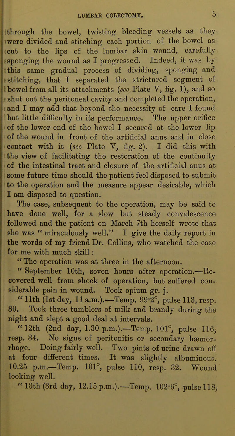 ; :tlirough the bowel^ twisting bleeding vessels as they iwere divided and stitching each portion of the bowel as (cut to the lips of the lumbar skin wound^ carefully 'Sponging the wound as I progressed. Indeed_, it was by this same gradual process of dividing, sponging and i' stitching, that I separated the strictured segment of ‘ V bowel from all its attachments (see Plate Y, fig. 1), and so j 5 shut out the peritoneal cavity and completed the operation, 1 (and I may add that beyond the necessity of care I found I Ibut little dijQSculty in its performance. The upper orifice i (of the lower end of the bowel I secured at the lower lip 1 of the wound in front of the artificial anus and in close j I contact with it {see Plate Y, fig. 2). I did this with : t the view of facilitating the restoration of the continuity i of the intestinal tract and closure of the artificial anus at I some future time should the patient feel disposed to submit I to the operation and the measure appear desirable, which [ I am disposed to question. i; The case, subsequent to the operation, may be said to ( have done well, for a slow but steady convalescence ij followed and the patient on March 7th herself wrote that i she was “ miraculously well.^^ I give the daily report in j the words of my friend Dr. Collins, who watched the case \ for me with much skill: “ The operation was at three in the afternoon. September 10th, seven hours after operation.—Re- ’ covered well from shock of operation, but suffered con- j siderable pain in wound. Took opium gr. j.  11th (1st day, 11 a.m.).—Temp. 99*2°, pulse 113, resp. j 80. Took three tumblers of milk and brandy during the i night and slept a good deal at intervals. 12th (2nd day, 1.30 p.m.).—Temp. 101°, pulse 116> resp. 34. No signs of peritonitis or secondary haemor- rhage. Doing fairly well. Two pints of urine drawn off i at four different times. It was slightly albuminous. I 10.25 p.m.—Temp. 101°, pulse 110, resp. 32. Wound I looking well.  13th (3rd day, 12.15 p.m.).—Temp. 102*6°, pulse 118^