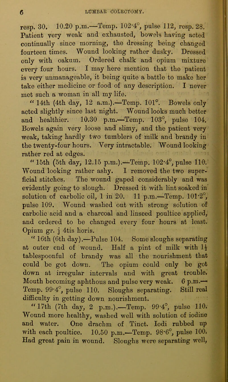 resp. 30. 10.20 p.m.—Temp. 102-4°, pulse 112, resp. 28. Patient very weak and exhausted, bowels having acted continually since morning, the dressing being changed fourteen times. Wound looking rather dusky. Dressed only with oakum. Ordered chalk and opium mixture every four hours. I may here mention that the patient is very unmanageable, it being quite a battle to make her take either medicine or food of any description. I never met such a woman in all my life. “ 14th (4th day, 12 a.m.).—Temp. 101°. Bowels only acted slightly since last night. Wound looks much better ( and healthier. 10.30 p.m.—Temp. 103°, pulse 104. [ Bowels again very loose and slimy, and the patient very | weak, taking hardly two tumblers of milk and brandy in ^ the twenty-four hours. Very intractable. Wound looking rather red at edges. 15th (5th day, 12.15 p.m.).—Temp. 102*4°, pulse 110. ' Wound looking rather ashy. I removed the two super- ficial stitches. The wound gaped considerably and was evidently going to slough. Dressed it with lint soaked in solution of carbolic oil, 1 in 20. 11 p.m.—Temp. 101*2°, pulse 109. Wound washed out with strong solution of carbolic acid and a charcoal and linseed poultice applied, and ordered to be changed every four hours at least. Opium gr. j 4tis horis. ■ 16th (6th day).—Pulse 104. Some sloughs separating at outer end of wound. Half a pint of milk with 1^ tablespoonful of brandy was all the nourishment that a, could be got down. The opium could only be got -Z down at irregular intervals and with great trouble, v Mouth becoming aphthous and pulse very weak. 6 p.m.— a Temp. 99’4°, pulse 110. Sloughs separating. Still real difficulty in getting down nourishment. ■ ^^17th (7th day, 2 p.m.).—Temp. 99’4°, pulse 110. 9 Wound more healthy, washed well with solution of iodine M and water. One drachm of Tinct. lodi rubbed up 9 with each poultice. 10.50 p.m.—Temp. 98*6°, pulse 100. 9 Had great pain in wound. Sloughs were separating well, M