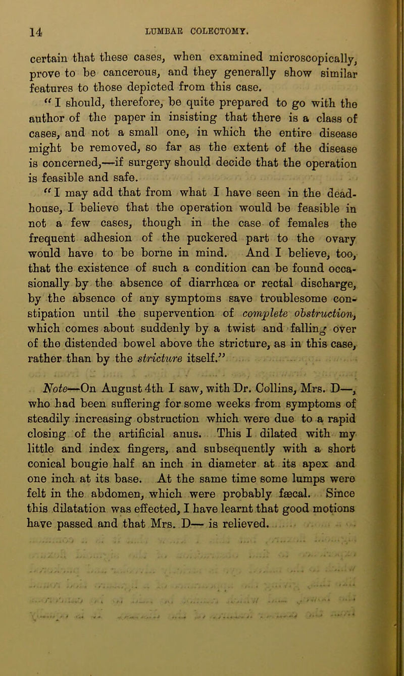 certain that these cases, when examined microscopically, prove to be cancerous, and they generally show similar features to those depicted from this case. I should, therefore, be quite prepared to go with the author of the paper in insisting that there is a class of cases, and not a small one, in which the entire disease might be removed, so far as the extent of the disease is concerned,—if surgery should decide that the operation is feasible and safe. I may add that from what I have seen in the dead- house, I believe that the operation would be feasible in not a few cases, though in the case of females the frequent adhesion of the puckered part to the ovary would have to be borne in mind. And I believe, too, that the existence of such a condition can be found occa- sionally by the absence of diarrhoea or rectal discharge, by the absence of any symptoms save troublesome con- stipation until the supervention of covnjplete ohstruction, which comes about suddenly by a twist and’falling over of the distended bowel above the stricture, as in this case, rather than by the stricture itself.^^ Note—On August 4th I saw, with Dr. Collins, Mrs. D—, who had been suffering for some weeks from symptoms of steadily increasing obstruction which were due to a rapid closing of the artificial anus. This I dilated with my little and index fingers, and subsequently with a short conical bougie half an inch in diameter at its apex and one inch at its base. At the same time some lumps were felt in the abdomen, which were probably faecal. Since this dilatation was effected, I have learnt that good motions have passed and that Mrs. D— is relieved. ...
