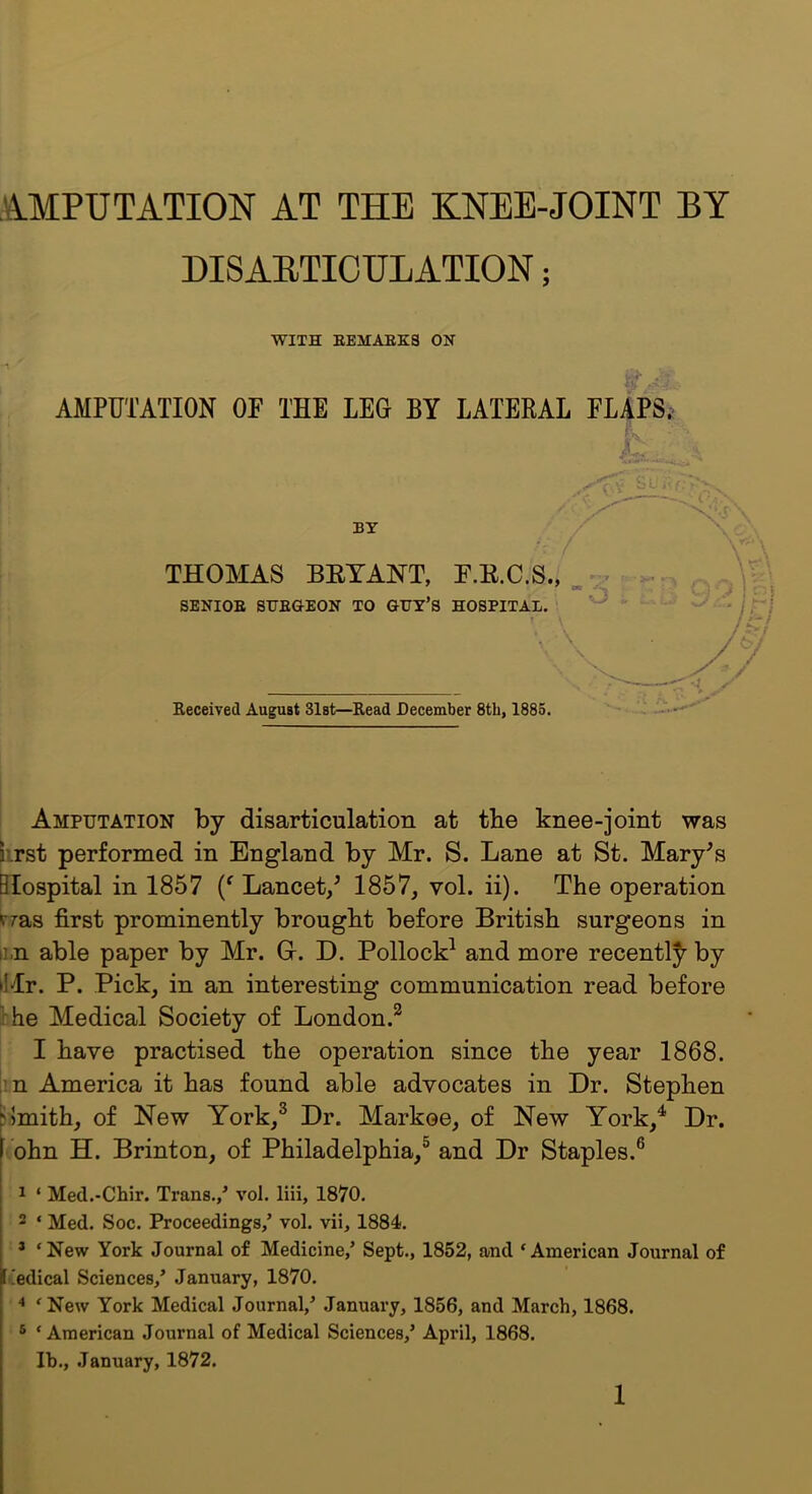 DISAETICULATION; WITH EEMABKS ON AMPUTATION OF THE LEG BY LATERAL FLAPSi* A c V ijt i' BY THOMAS BEYANT, F.E.C.S., .. .. O J SENIOE STJEaEON TO GUY’S HOSPITAL. \ Received August 31st—Read December 8tb, 1885. Amputation by disarticulation at the knee-joint was krst performed in England by Mr. S. Lane at St. Mary^s Slospital in 1857 Lancet/ 1857, vol. ii). The operation fzas first prominently brought before British surgeons in nn able paper by Mr. Gr. D. Pollock^ and more recentl^ by Mr. P. Pick, in an interesting communication read before the Medical Society of London.^ I have practised the operation since the year 1868. in America it has found able advocates in Dr. Stephen i>mith, of New York,^ Dr. Markoe, of New York,^ Dr. ^ohn H. Brinton, of Philadelphia,® and Dr Staples.® 1 ‘ Med.-Chir. Trans./ vol. liii, 1870. 2 ‘ Med. Soc. Proceedings/ vol. vii, 1884. * ‘New York Journal of Medicine/ Sept., 1852, and ‘American Journal of Itedical Sciences/ January, 1870. ‘New York Medical Journal,^ January, 1856, and March, 1868. ® ‘ American Journal of Medical Sciences/ April, 1868. Ib., .January, 1872.