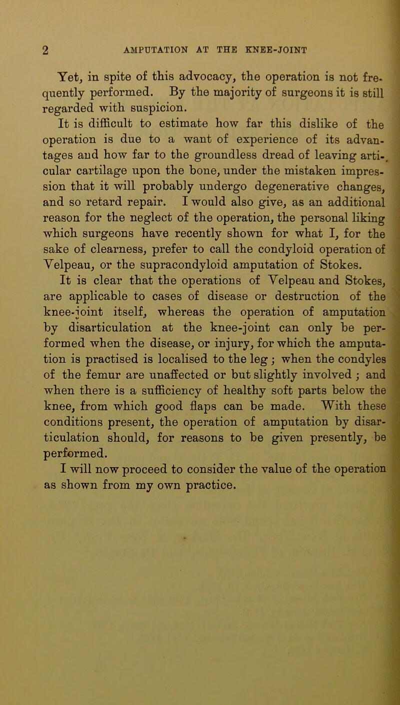 Yet, in spite of this advocacy, the operation is not fre- quently performed. By the majority of surgeons it is still regarded with suspicion. It is difficult to estimate how far this dislike of the operation is due to a want of experience of its advan- tages and how far to the groundless dread of leaving arti-. cular cartilage upon the bone, under the mistaken impres- sion that it will probably undergo degenerative changes, and so retard repair. I would also give, as an additional reason for the neglect of the operation, the personal liking which surgeons have recently shown for what I, for the sake of clearness, prefer to call the condyloid operation of Velpeau, or the supracondyloid amputation of Stokes. It is clear that the operations of Velpeau and Stokes, are applicable to cases of disease or destruction of the knee-joint itself, whereas the operation of amputation by disarticulation at the knee-joint can only be per- formed when the disease, or injury, for which the amputa- tion is practised is localised to the leg; when the condyles of the femur are unaffected or but slightly involved ; and when there is a sufficiency of healthy soft parts below the knee, from which good flaps can be made. With these conditions present, the operation of amputation by disar- ticulation should, for reasons to be given presently, be performed. I will now proceed to consider the value of the operation as shown from my own practice.