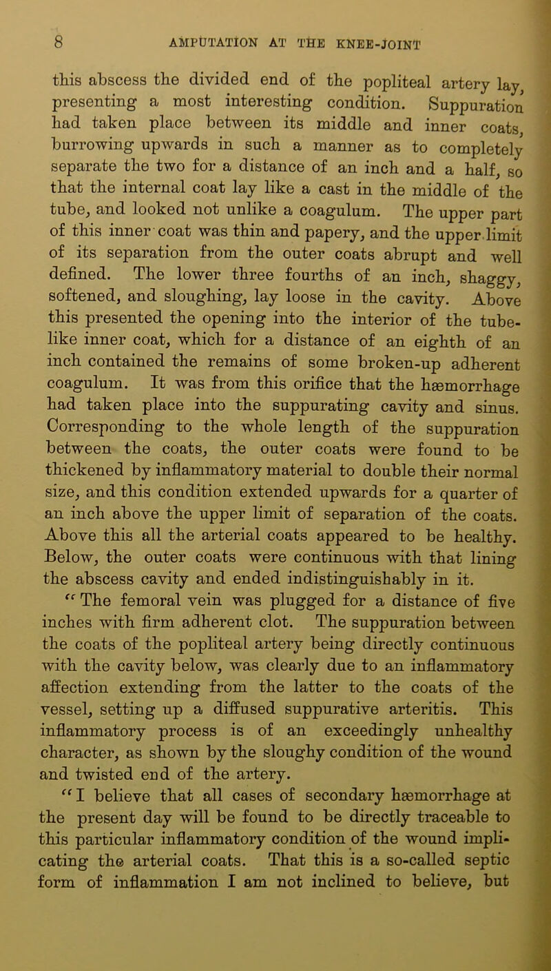 this abscess the divided end of the popliteal artery lay, presenting a most interesting condition. Suppuration bad taken place between its middle and inner coats burrowing upwards in such a manner as to completely separate the two for a distance of an inch and a half, so that the internal coat lay like a cast in the middle of the tube, and looked not unlike a coagulum. The upper part of this inner coat was thin and papery, and the upper.limit of its separation from the outer coats abrupt and well defined. The lower three fourths of an inch, shaggy, softened, and sloughing, lay loose in the cavity. Above this presented the opening into the interior of the tube- like inner coat, which for a distance of an eighth of an inch contained the remains of some broken-up adherent coagulum. It was from this orifice that the hgemorrhage had taken place into the suppurating cavity and sinus. Corresponding to the whole length of the suppuration between the coats, the outer coats were found to be thickened by inflammatory material to double their normal size, and this condition extended upwards for a quarter of an inch above the upper limit of separation of the coats. Above this all the arterial coats appeared to be healthy. Below, the outer coats were continuous with that lining the abscess cavity and ended indistinguishably in it. The femoral vein was plugged for a distance of five inches with firm adherent clot. The suppuration between the coats of the popliteal artery being directly continuous with the cavity below, was clearly due to an inflammatory affection extending from the latter to the coats of the vessel, setting up a diffused suppurative arteritis. This inflammatory process is of an exceedingly unhealthy character, as shown by the sloughy condition of the wound and twisted end of the artery. I believe that all cases of secondary hsemorrhage at the present day will be found to be directly traceable to this particular inflammatory condition of the wound impli- cating the arterial coats. That this is a so-called septic form of inflammation I am not inclined to believe, but