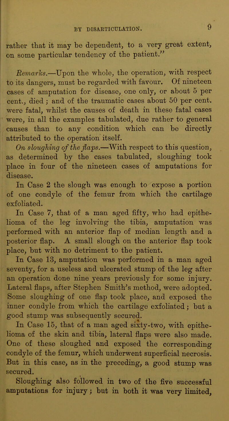 I rather that it may be dependent, to a very great extent, j on some particular tendency of the patient.^^ I Remarhs.—Upon the whole, the operation, with respect to its dangers, must be regarded with favour. Of nineteen cases of amputation for disease, one only, or about 5 per cent., died; and of the traumatic cases about 50 per cent, were fatal, whilst the causes of death in these fatal cases ■ were, in all the examples tabulated, due rather to general causes than to any condition which can be directly attributed to the operation itself. On sloughing of the flaps.—With respect to this question, as determined by the cases tabulated, sloughing took place in four of the nineteen cases of amputations for disease. In Case 2 the slough was enough to expose a portion of one condyle of the femur from which the cartilage exfoliated. In Case 7, that of a man aged fifty, who had epithe- lioma of the leg involving the tibia, amputation was performed with an anterior flap of median length and a posterior flap. A small slough on the anterior flap took place, but with no detriment to the patient. In Case 13, amputation was performed in a man aged seventy, for a useless and ulcerated stump of the leg after an operation done nine years previously for some injury. Lateral flaps, after Stephen Smithes method, were adopted. Some sloughing of one flap took place, and exposed the inner condyle from which the cartilage exfoliated; but a good stump was subsequently secured. In Case 15, that of a man aged sixty-two, with epithe- lioma of the skin and tibia, lateral flaps were also made. One of these sloughed and exposed the corresponding condyle of the femur, which underwent superficial necrosis. But in this case, as in the preceding, a good stump was secured. Sloughing also followed in two of the five successful amputations for injury; but in both it was very limited.