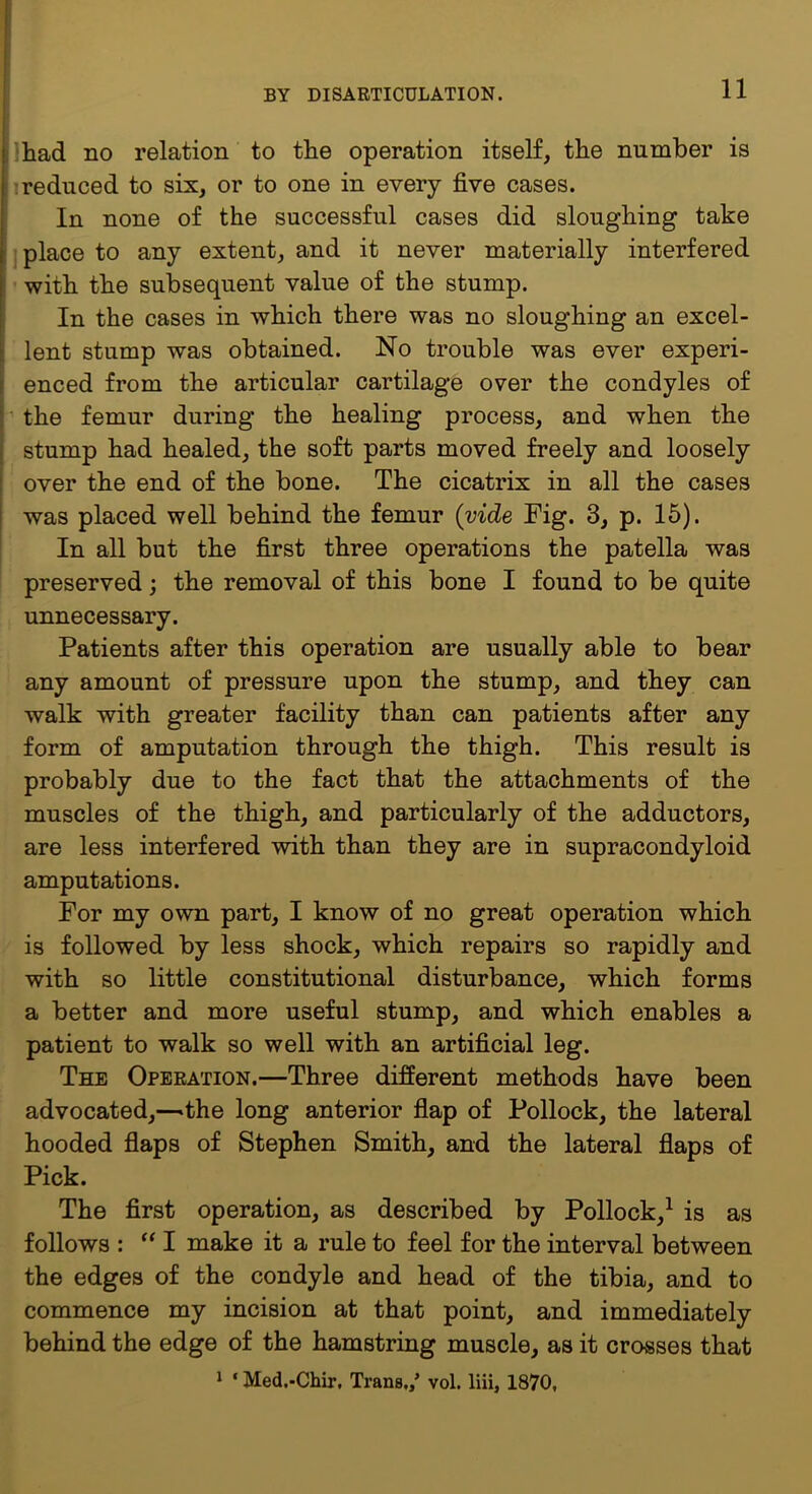 i Ihad no relation to the operation itself, the number is i ireduced to six, or to one in every five cases. I In none of the successful cases did sloughing take ,j place to any extent, and it never materially interfered i with the subsequent value of the stump. In the cases in which there was no sloughing an excel- lent stump was obtained. No trouble was ever experi- enced from the articular cartilage over the condyles of ■' the femur during the healing process, and when the I stump had healed, the soft parts moved freely and loosely i over the end of the bone. The cicatrix in all the cases ! was placed well behind the femur (vide Fig. 3, p. 15). In all but the first three operations the patella was preserved; the removal of this bone I found to be quite unnecessary. Patients after this operation are usually able to bear any amount of pressure upon the stump, and they can walk with greater facility than can patients after any form of amputation through the thigh. This result is probably due to the fact that the attachments of the muscles of the thigh, and particularly of the adductors, are less interfered with than they are in supracondyloid amputations. For my own part, I know of no great operation which is followed by less shock, which repairs so rapidly and with so little constitutional disturbance, which forms a better and more useful stump, and which enables a patient to walk so well with an artificial leg. The Operation.—Three different methods have been advocated,—^the long anterior fiap of Pollock, the lateral hooded flaps of Stephen Smith, and the lateral flaps of Pick. The first operation, as described by Pollock,^ is as follows : “I make it a rule to feel for the interval between the edges of the condyle and head of the tibia, and to commence my incision at that point, and immediately behind the edge of the hamstring muscle, as it crosses that 1 ‘ Med.-Chir, Trans,/ vol. liii, 1870,