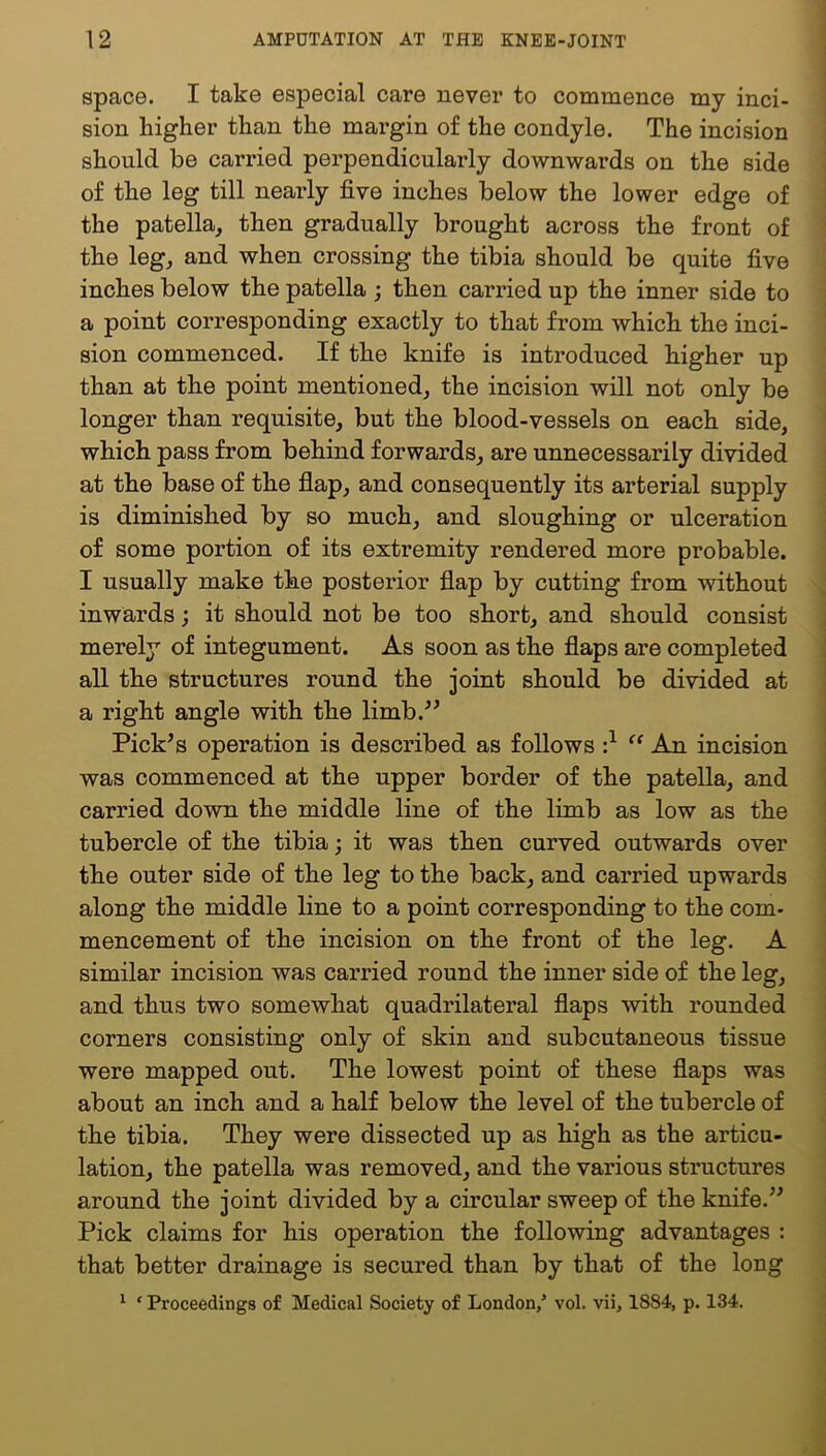 space. I take especial care never to commence my inci- sion higher than the margin of the condyle. The incision should be carried perpendicularly downwards on the side of the leg till nearly five inches below the lower edge of the patella, then gradually brought across the front of the leg, and when crossing the tibia should be quite five inches below the patella ; then carried up the inner side to a point corresponding exactly to that from which the inci- sion commenced. If the knife is introduced higher up than at the point mentioned, the incision will not only be longer than requisite, but the blood-vessels on each side, which pass from behind forwards, are unnecessarily divided at the base of the flap, and consequently its arterial supply is diminished by so much, and sloughing or ulceration of some portion of its extremity rendered more probable. I usually make the posterior flap by cutting from without inwards; it should not be too short, and should consist merely of integument. As soon as the flaps are completed all the structures round the joint should be divided at a right angle with the limb.^^ Pick^s operation is described as follows •} An incision was commenced at the upper border of the patella, and carried down the middle line of the limb as low as the tubercle of the tibia; it was then curved outwards over the outer side of the leg to the back, and carried upwards along the middle line to a point corresponding to the com- mencement of the incision on the front of the leg. A similar incision was carried round the inner side of the leg, and thus two somewhat quadrilateral flaps with rounded corners consisting only of skin and subcutaneous tissue were mapped out. The lowest point of these flaps was about an inch and a half below the level of the tubercle of the tibia. They were dissected up as high as the articu- lation, the patella was removed, and the various structures around the joint divided by a circular sweep of the knife.^^ Pick claims for his operation the following advantages : that better drainage is secured than by that of the long ^ ‘ Proceedings of Medical Society of London/ vol. vii, 1884, p. 134.