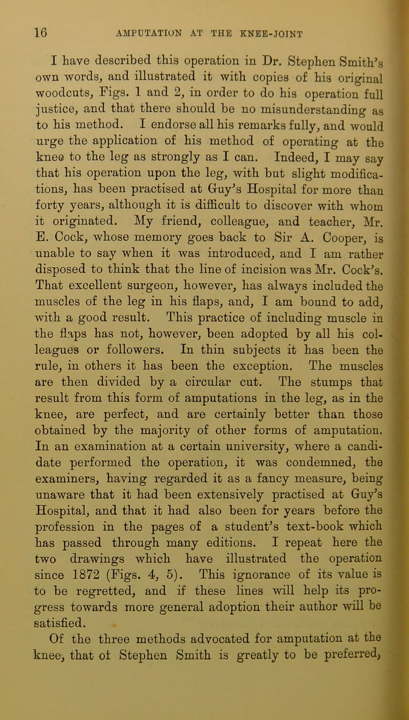 I have described this operation in Dr. Stephen Smith’s own words, and illustrated it with copies of his original woodcuts, Figs. 1 and 2, in order to do his operation full justice, and that there should be no misunderstanding as to his method. I endorse all his remarks fully, and would urge the application of his method of operating at the kne© to the leg as strongly as I can. Indeed, I may say that his operation upon the leg, with but slight modifica- tions, has been practised at Guy’s Hospital for more than forty years, although it is difficult to discover with whom it originated. My friend, colleague, and teacher, Mr. E. Cock, whose memory goes back to Sir A. Cooper, is unable to say when it was introduced, and I am rather disposed to think that the line of incision was Mr. Cock’s. That excellent surgeon, however, has always included the muscles of the leg in his flaps, and, I am bound to add, with a good result. This practice of including muscle in the flaps has not, however, been adopted by all his col- leagues or followers. In thin subjects it has been the rule, in others it has been the exception. The muscles are then divided by a circular cut. The stumps that result from this form of amputations in the leg, as in the knee, are perfect, and are certainly better than those obtained by the majority of other forms of amputation. In an examination at a certain university, where a candi- date performed the operation, it was condemned, the examiners, having regarded it as a fancy measure, being unaware that it had been extensively practised at Guy’s Hospital, and that it had also been for years before the profession in the pages of a student’s text-book which has passed through many editions. I repeat here the two drawings which have illustrated the operation since 1872 (Figs. 4, 5). This ignorance of its value is to be regretted, and if these lines will help its pro- gress towards more general adoption their author will be satisfied. Of the three methods advocated for amputation at the knee, that of Stephen Smith is greatly to be preferred)