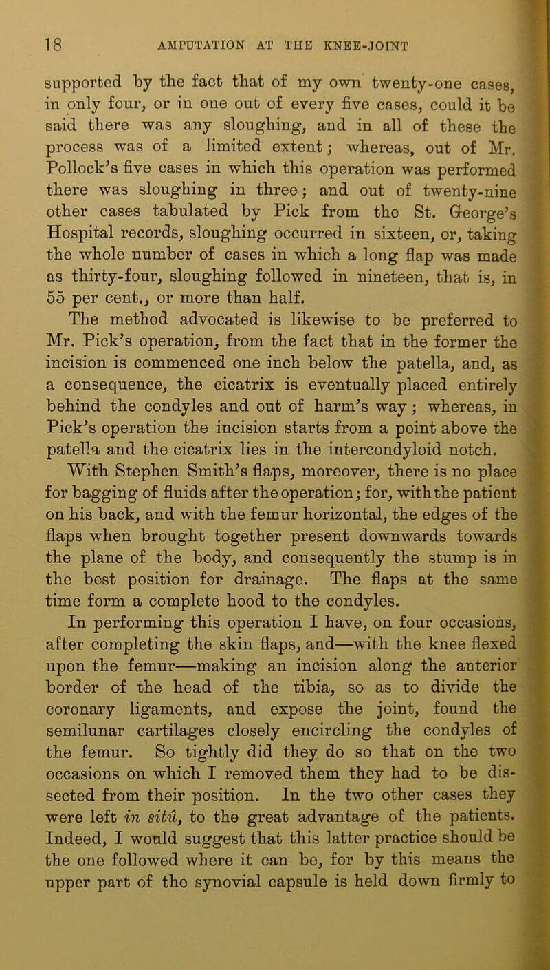 supported by the fact that of my own twenty-one cases, in only four, or in one out of every five cases, could it be said there was any sloughing, and in all of these the process was of a limited extent; whereas, out of Mr. Pollock’s five cases in which this operation was performed there was sloughing in three; and out of twenty-nine other cases tabulated by Pick from the St. George’s Hospital records, sloughing occurred in sixteen, or, taking the whole number of cases in which a long flap was made as thirty-four, sloughing followed in nineteen, that is, in 55 per cent., or more than half. The method advocated is likewise to be preferred to Mr. Pick’s operation, from the fact that in the former the incision is commenced one inch below the patella, and, as a consequence, the cicatrix is eventually placed entirely behind the condyles and out of harm’s way; whereas, in Pick’s operation the incision starts from a point above the patella and the cicatrix lies in the intercondyloid notch. With Stephen Smith’s flaps, moreover, there is no place for bagging of fluids after the operation; for, with the patient on his back, and with the femur horizontal, the edges of the flaps when brought together present downwards towards the plane of the body, and consequently the stump is in the best position for drainage. The flaps at the same time form a complete hood to the condyles. In performing this operation I have, on four occasions, after completing the skin flaps, and—with the knee flexed upon the femur—making an incision along the anterior border of the head of the tibia, so as to divide the coronary ligaments, and expose the joint, found the semilunar cartilages closely encircling the condyles of the femur. So tightly did they do so that on the two occasions on which I removed them they had to be dis- sected from their position. In the two other cases they were left in situ, to the great advantage of the patients. Indeed, I would suggest that this latter practice should be the one followed where it can be, for by this means the upper part of the synovial capsule is held down firmly to V*