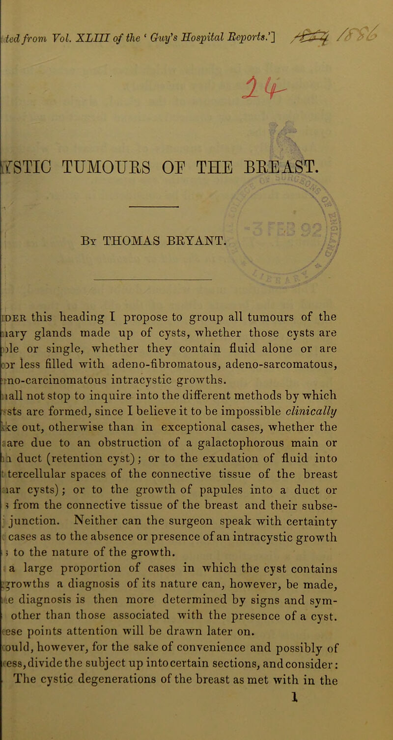 ted from Vol XLIII of the ‘ Ckiy's Hospital Reports.’] /S Pi Ik- ifSTIC TUM0UE8 OF THE BEEAST. By THOMAS BRYANT. - y » i: ; -1 fc-;' TDER this heading I propose to group all tumours of the nary glands made up of cysts, whether those cysts are nle or single, whether they contain fluid alone or are DDr less filled with adeno-fibromatous, adeno-sarcomatous, 'mo-carcinomatous intracystic growths, nail not stop to inquire into the diiferent methods by which >sts are formed, since I believe it to be impossible clinically kke out, otherwise than in exceptional cases, whether the rare due to an obstruction of a galactophorous main or 11 duct (retention cyst); or to the exudation of fluid into ! tercellular spaces of the connective tissue of the breast nar cysts); or to the growth of papules into a duct or ? from the connective tissue of the breast and their subse- ' junction. Neither can the surgeon speak with certainty : cases as to the absence or presence of an intracystic growth 5 to the nature of the growth. a large proportion of cases in which the cyst contains :^rowths a diagnosis of its nature can, however, be made, it'.e diagnosis is then more determined by signs and sym- other than those associated with the presence of a cyst, eese points attention will be drawn later on. (ould, however, for the sake of convenience and possibly of fess, divide the subject up into certain sections, and consider: The cystic degenerations of the breast as met with in the X