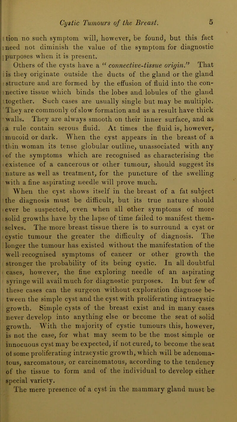 tion no such symptom will^ however, be found, but this fact need not diminish the value of the symptom for diagnostic purposes when it is present. Others of the cysts have a connective-tissue origin.’^ That is they originate outside the ducts of the gland or the gland r structure and are formed by the effusion of fluid into the con- nective tissue which binds the lobes and lobules of the gland together. Such cases are usually single but may be multiple. They are commonly of slow formation and as a result have thick walls. They are always smooth on their inner surface, and as .a rule contain serous fluid. At times the fluid is, however, mucoid or dark. When the cyst appears in the breast of a tiiin woman its tense globular outline, unassociated with any of the symptoms which are recognised as characterising the I existence of a cancerous or other tumour, should suggest its nature as well as treatment, for the puncture of the swelling with a fine aspirating needle will prove much. When the cyst shows itself in the breast of a fat subject the diagnosis must be difficult, but its true nature should ever be suspected, even when all other symptoms of more solid growths have by the lapse of time failed to manifest them- selves. The more breast tissue there is to surround a cyst or cystic tumour the greater the difficulty of diagnosis. The looser the tumour has existed without the manifestation of the well-recognised symptoms of cancer or other growth the stronger the probability of its being cystic. In all doubtful cases, however, the fine exploring needle of an aspirating syringe will avail much for diagnostic purposes. In but few of these cases can the surgeon without exploration diagnose be- tween the simple cyst and the cyst with proliferating intracystic growth. Simple cysts of the breast exist and in many cases never develop into anything else or become the seat of solid growth. With the majority of cystic tumours this, however, is not the case, for what may seem to be the most simple or innocuous cyst may be expected, if not cured, to become the seat ot some proliferating intracystic growth, which will be adenoma- tous, sarcomatous, or carcinomatous, according to the tendency of the tissue to form and of the individual to develop either special variety. The mere presence of a cyst in the mammary gland must be