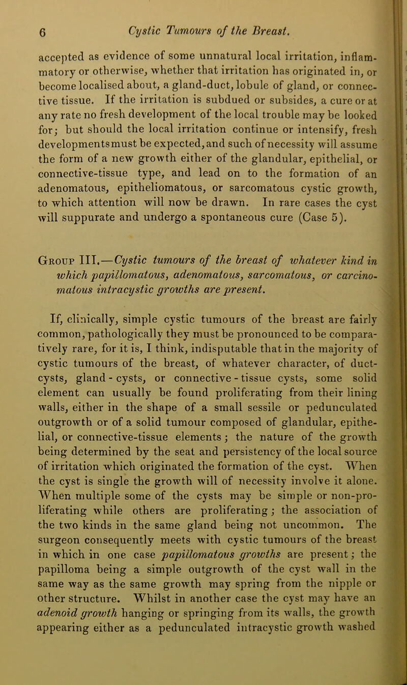 accepted as evidence of some unnatural local irritation, inflam- 1 ’ matory or otherwise, whether that irritation has originated in, or I, ‘ become localised about, a gland-duct, lobule of gland, or connec- | | tive tissue. If the irritation is subdued or subsides, a cure or at \ ' any rate no fresh development of the local trouble may be looked I for; but should the local irritation continue or intensify, fresh | * developmentsmust be expected, and such of necessity will assume ; | ' the form of a new growth either of the glandular, epithelial, or ||{ ’ connective-tissue type, and lead on to the formation of an ■| ' adenomatous, epitheliomatous, or sarcomatous cystic growth, W to which attention will now be drawn. In rare cases the cyst al will suppurate and undergo a spontaneous cure (Case 5). j I Group III.—Cystic tumours of the breast of whatever kind in f I which papillomatous, adenomatous, sarcomatous, or carcino- | I matous intracystic growths are present. j, I If, clinically, simple cystic tumours of the breast are fairly i i common, pathologically they must be pronounced to be compara- | I tively rare, for it is, I think, indisputable that in the majority of | t cystic tumours of the breast, of whatever character, of duct- | I cysts, gland - cysts, or connective - tissue cysts, some solid t element can usually be found proliferating from their lining | walls, either in the shape of a small sessile or pedunculated | outgrowth or of a solid tumour composed of glandular, epithe- I lial, or connective-tissue elements; the nature of the growth I being determined by the seat and persisteney of the local source I of irritation which originated the formation of the cyst. When I the cyst is single the growth will of necessity involve it alone. I When multiple some of the cysts may be simple or non-pro- I liferating while others are proliferating; the association of I the two kinds in the same gland being not uncommon. The surgeon consequently meets with cystic tumours of the breast in whieh in one case papillomatous growths are present; the papilloma being a simple outgrowth of the cyst wall in the same way as the same growth may spring from the nipple or other structure. Whilst in another case the cyst may have an adenoid growth hanging or springing from its walls, the growth appearing either as a pedunculated intracystic growth washed