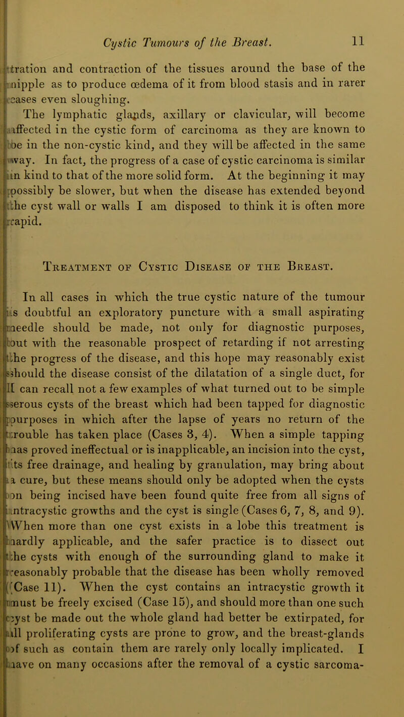 filtration and contraction of the tissues around the base of the Miipple as to produce oedema of it from blood stasis and in rarer leases even sloughing. I The lymphatic glands, axillary or clavicular, will become .iiffected in the cystic form of carcinoma as they are known to !oe in the non-cystic kind, and they will be affected in the same \way. In fact, the progress of a case of cystic carcinoma is similar iin kind to that of the more solid form. At the beginning it may ppossibly be slower, but when the disease has extended beyond dhe cyst wall or walls I am disposed to think it is often more rrapid. Treatment of Cystic Disease of the Breast. In all cases in which the true cystic nature of the tumour us doubtful an exploratory puncture with a small aspirating caeedle should be made, not only for diagnostic purposes, bout with the reasonable prospect of retarding if not arresting t:he progress of the disease, and this hope may reasonably exist Sshould the disease consist of the dilatation of a single duct, for 1[ can recall not a few examples of what turned out to be simple 'serous cysts of the breast which had been tapped for diagnostic ppurposes in which after the lapse of years no return of the trrouble has taken place (Cases 3, 4). When a simple tapping i.ias proved ineffectual or is inapplicable, an incision into the cyst, tits free drainage, and healing by granulation, may bring about la cure, but these means should only be adopted when the cysts on being incised have been found quite free from all signs of intracystic growths and the cyst is single (Cases 6, 7, 8, and 9). UVhen more than one cyst exists in a lobe this treatment is aardly applicable, and the safer practice is to dissect out iche cysts with enough of the surrounding gland to make it Treasonably probable that the disease has been wholly removed [•'Case 11). When the cyst contains an intracystic growth it nmust be freely excised (Case 15), and should more than one such ciyst be made out the whole gland had better be extirpated, for ull proliferating cysts are prone to grow, and the breast-glands 3)f such as contain them are rarely only locally implicated. I uave on many occasions after the removal of a cystic sarcoma-