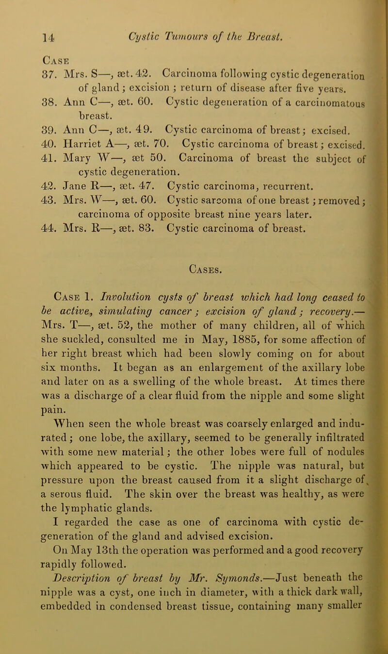 Case 37. Mrs. S—, aet. 42. Carcinoma following cystic degeneration of gland; excision ; return of disease after five years. 38. Ann C—, eet. 60. Cystic degeneration of a carcinomatous breast. 39. Ann C—, set. 49. Cystic carcinoma of breast; excised. 40. Harriet A—, aet. 70. Cystic carcinoma of breast; excised. 41. Mary W—^ aet 50. Carcinoma of breast the subject of cystic degeneration. 42. Jane R—, aet. 47. Cystic carcinoma, recurrent. 43. Mrs. W—, aet. 60. Cystic sarcoma of one breast; removed; carcinoma of opposite breast nine years later. 44. Mrs. R—, aet. 83. Cystic carcinoma of breast. Cases. Case 1. Involution cysts of breast which had long ceased to be active, simulating cancer; excision of gland; recovery.— Mrs. T—, aet. 52, the mother of many children, all of which she suckled, consulted me in May, 1885, for some affection of her right breast which had been slowly coming on for about six months. It began as an enlargement of the axillary lobe and later on as a swelling of the whole breast. At times there was a discharge of a clear fluid from the nipple and some slight pain. When seen the whole breast was coarsely enlarged and indu- rated ; one lobe, the axillary, seemed to be generally infiltrated with some new material; the other lobes were full of nodules which appeared to be cystic. The nipple was natural, but pressure upon the breast caused from it a slight discharge of ^ a serous fluid. The skin over the breast was healthy, as were the lymphatic glands. I regarded the case as one of carcinoma with cystic de- generation of the gland and advised excision. On May 13th the operation was performed and a good recovery rapidly followed. Description of breast by Mr. Symonds.—Just beneath the nipple was a cyst, one inch in diameter, vith a thick dark wall, embedded in condensed breast tissue, containing many smaller